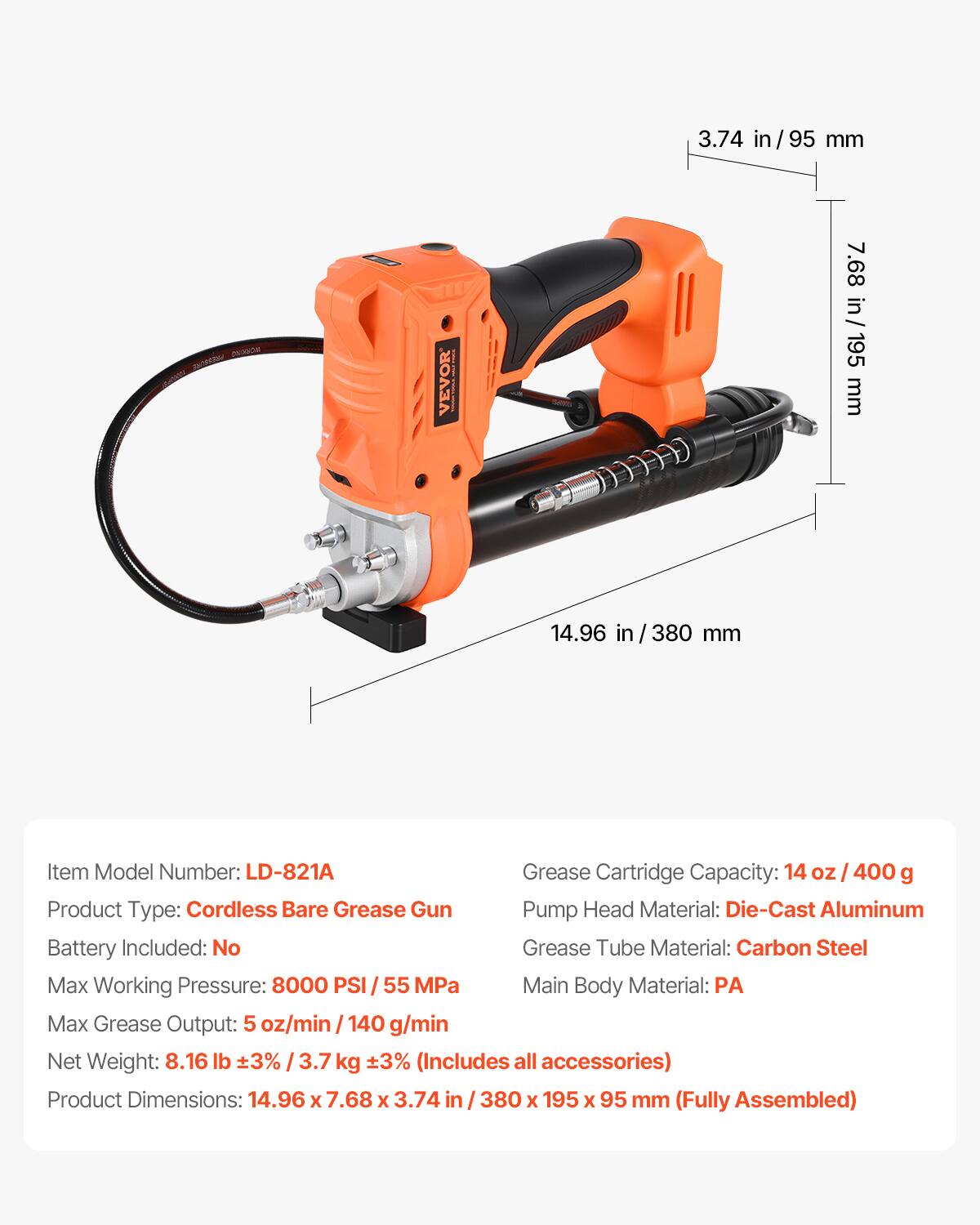 3.74 in/ 95 mm  
7.68 in/ 195 mm  
14.96 in/ 380 mm  

Item Model Number: LD-821A  
Grease Cartridge Capacity: 14 oz / 400 g  
Product Type: Cordless Bare Grease Gun  
Battery Included: No  
Pump Head Material: Die-Cast Aluminum  
Grease Tube Material: Carbon Steel  
Max Working Pressure: 8000 PSI / 55 MPa  
Max Grease Output: 5 oz/min / 140 g/min  
Net Weight: 8.16 lb ±3% / 3.7 kg ±3% (Includes all accessories)  
Product Dimensions: 14.96 x 7.68 x 3.74 in / 380 x 195 x 95 mm (Fully Assembled)