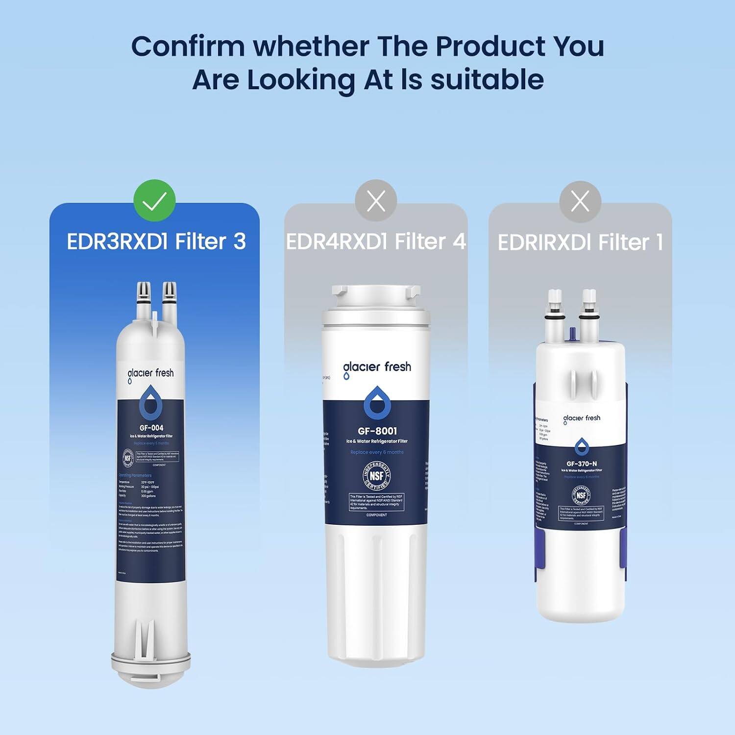 Confirm whether The Product You Are Looking At Is suitable

EDR3RXD1 Filter 3
X EDR4RXD1 Filter 4
X EDRIRXD1 Filter 1

alacier fresh
alacier fresh
GF-004 Water Regenerator
GF-8001 be Weber tor Refrigerator Filter
alacier fresh

Replace every
OPEN Kniz 29-024 kin/wase 290 TM Oolin
NSF You Total Carbohy G 45 
GF-370-N KSF
COMPOVENT