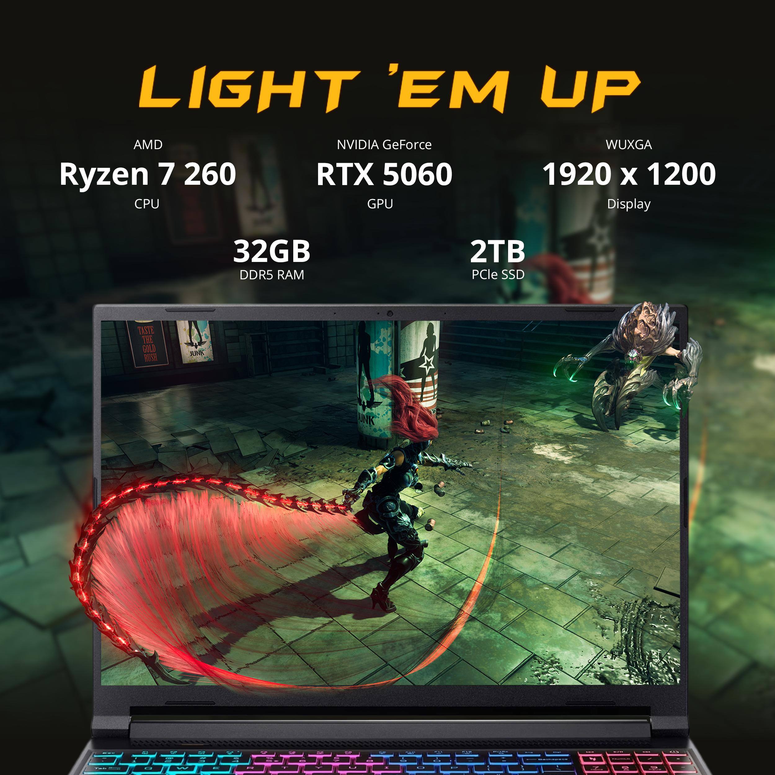 LIGHT 'EM UP

AMD Ryzen 7 260 CPU

NVIDIA GeForce RTX 5060 GPU

WUXGA 1920 x 1200 Display

32GB DDR5 RAM

2TB PCIe SSD