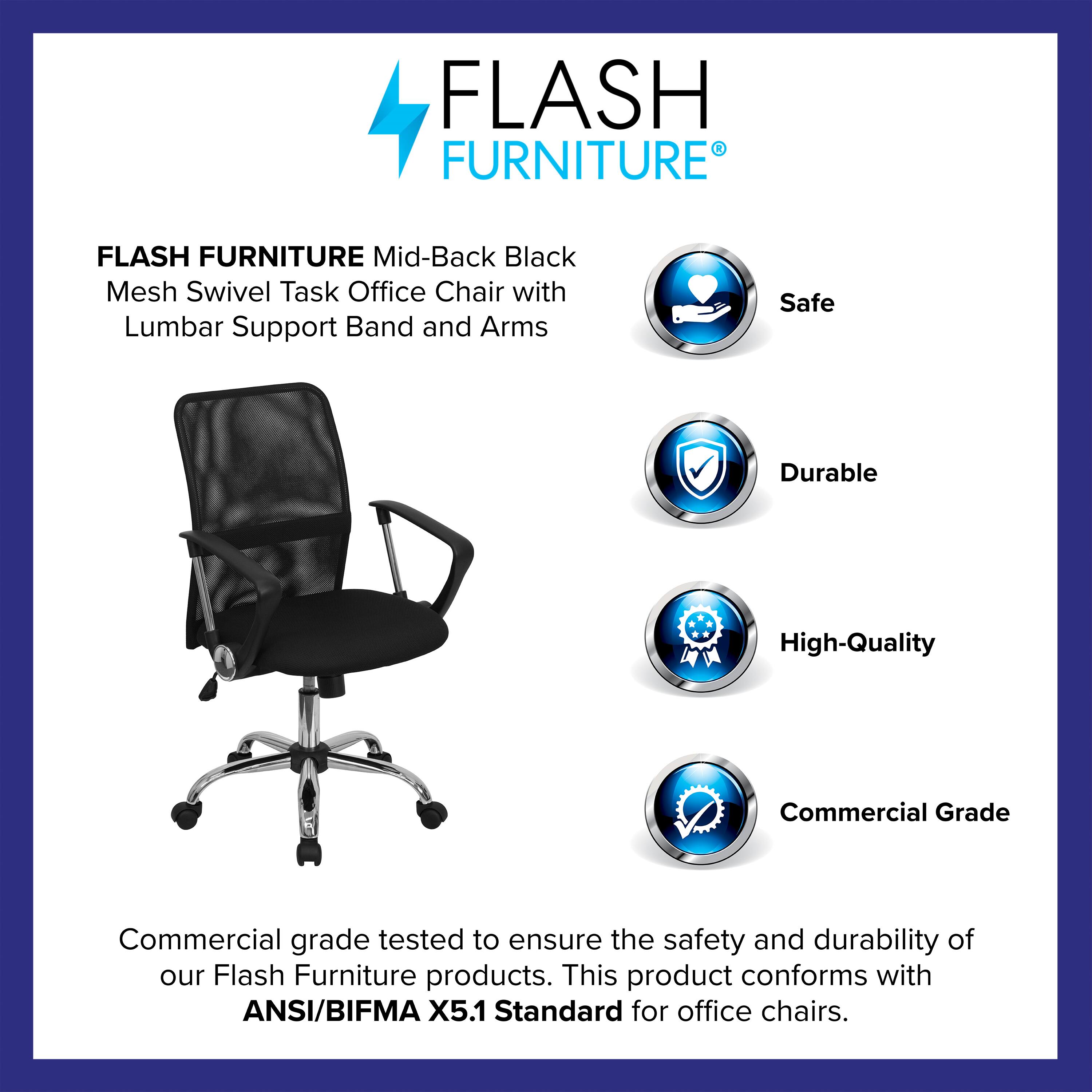 FLASH FURNITURE  
Mid-Back Black Mesh Swivel Task Office Chair with Lumbar Support Band and Arms  

Safe  
Durable  
High-Quality  
Commercial Grade  

Commercial grade tested to ensure the safety and durability of our Flash Furniture products. This product conforms with ANSI/BIFMA X5.1 Standard for office chairs.