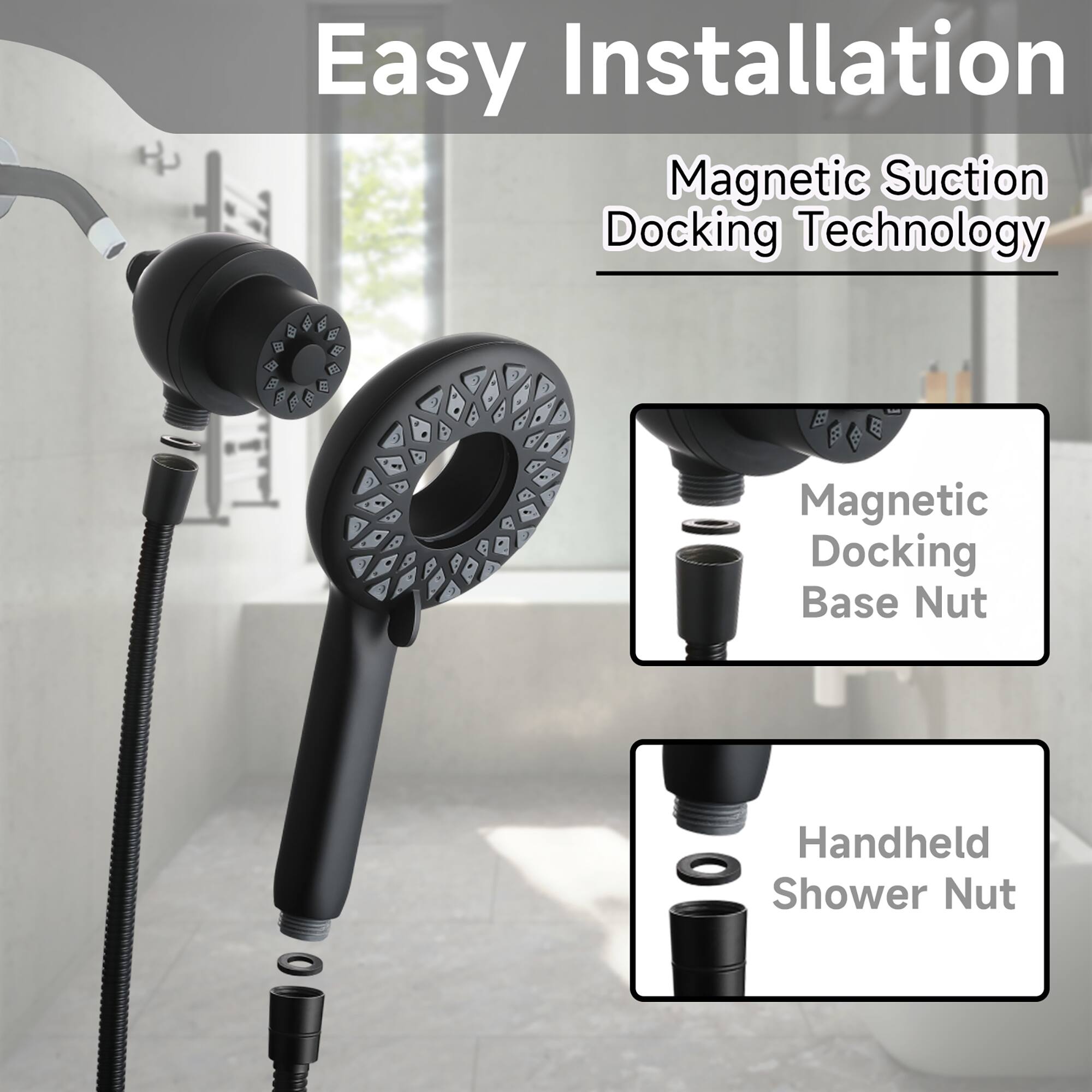 Easy Installation  
Magnetic Suction Docking Technology  

Magnetic Docking Base Nut  
Handheld Shower Nut