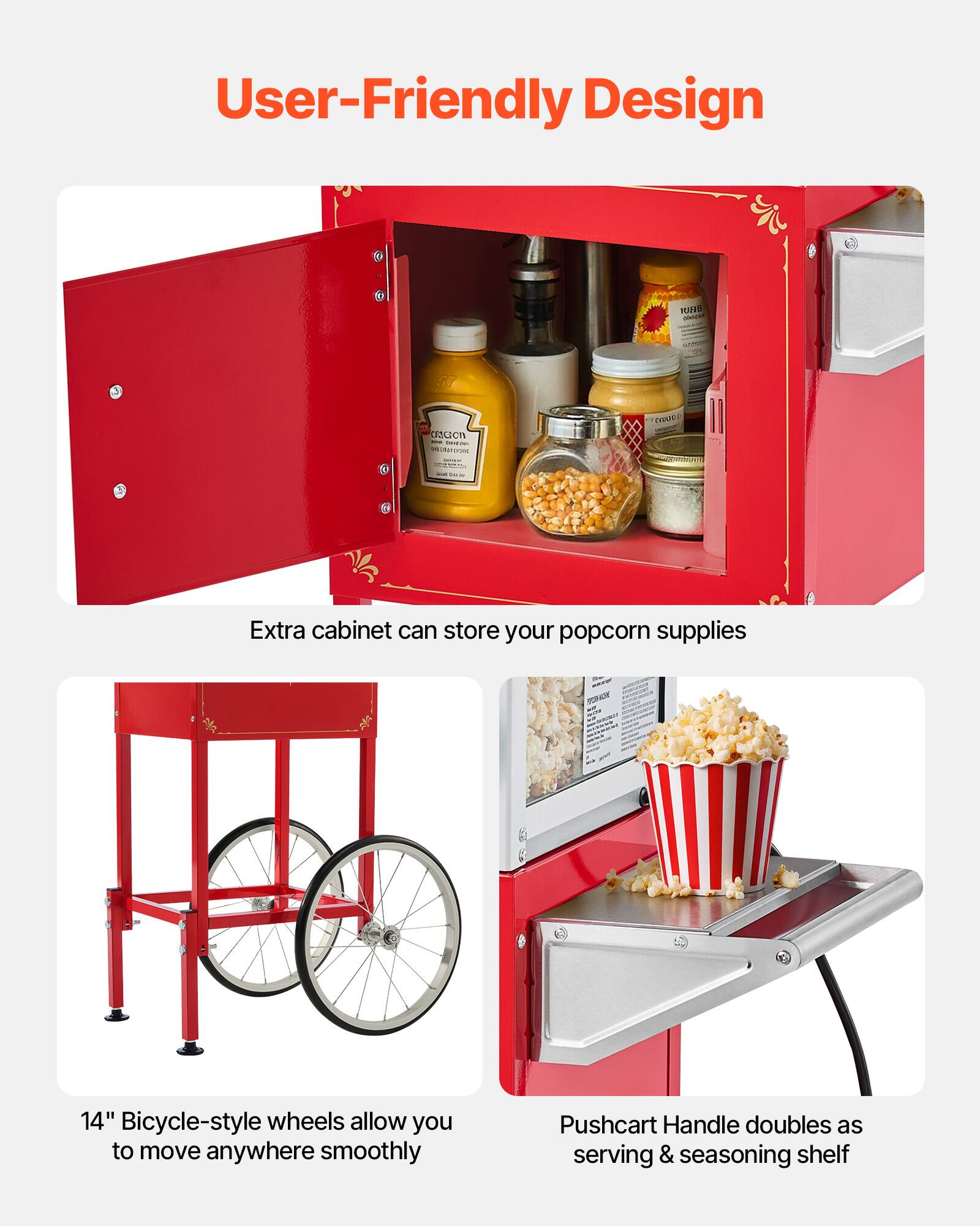 User-Friendly Design

Extra cabinet can store your popcorn supplies

14" Bicycle-style wheels allow you to move anywhere smoothly

Pushcart Handle doubles as serving & seasoning shelf