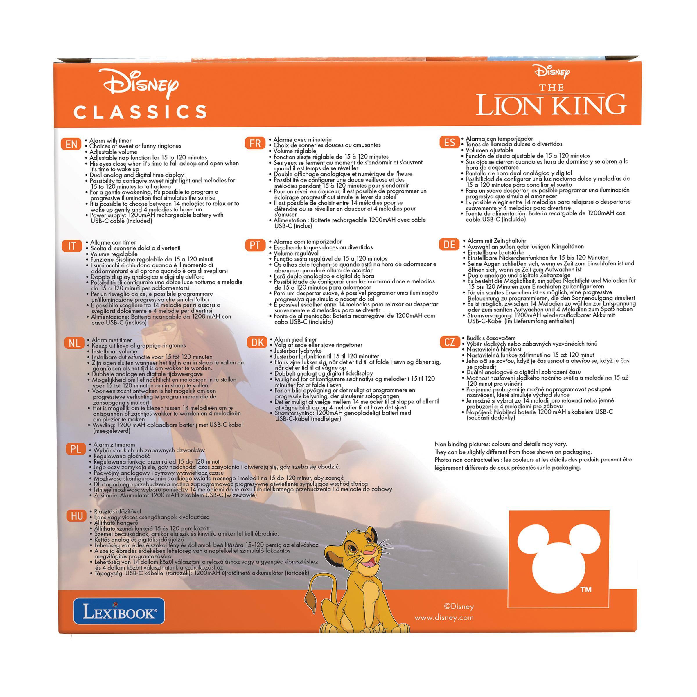 Disney CLASSICS  
Disney THE LION KING  

EN  
Alarme with timer  
Choices of sweet funny ringtones  
Adjustable nap function for 15 to 120 minutes  
It's time to wake up!  
It's time to sleep!  
Possibility to configure a soft night light and melodies for a gentle awakening. It's possible to program a progressive illumination that simulates the sunrise and 4 melodies to have fun with  
USB-C cable (included)  

FR  
Alarme avec sonneries fonction  
Choix de sonneries douces  
Fonction sieste réglable de 15 à 120 minutes  
Pour un réveil en douceur, il est possible de choisir entre 14 mélodies pour se réveiller  
Alimentation : Batterie rechargeable de 1200mAh avec cable USB-C (inclus)  

IT  
Alarma con timer  
Volume regolabile  
Suono con 14 melodie divertenti  
Possibilità di configurare un temporizzatore da 15 a 120 minuti per adattarsi  
Display analogico e digitale  
Possibilità di configurare una illuminazione progressiva che