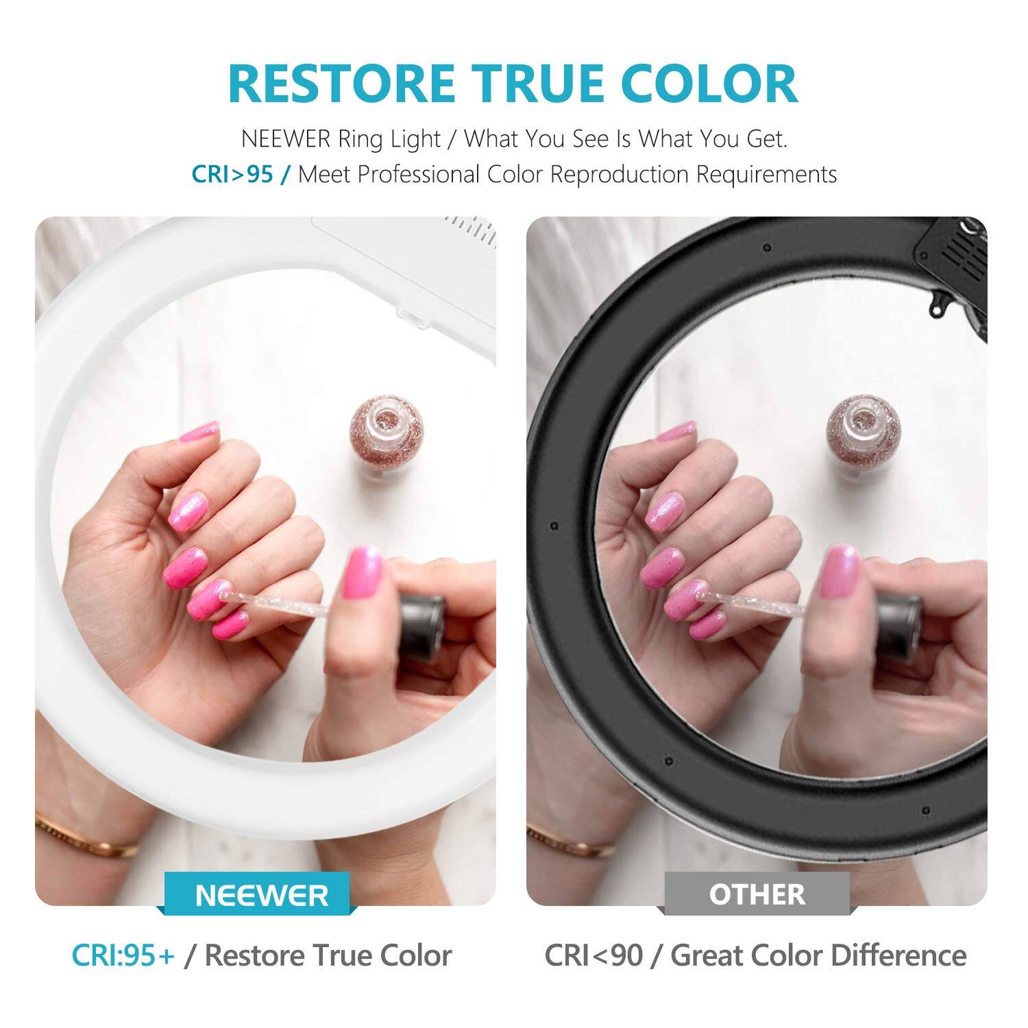RESTORE TRUE COLOR  
NEEWER Ring Light / What You See Is What You Get.  
CRI>95 / Meet Professional Color Reproduction Requirements  

NEEWER  
CRI:95+ / Restore True Color  

OTHER  
CRI<90 / Great Color Difference