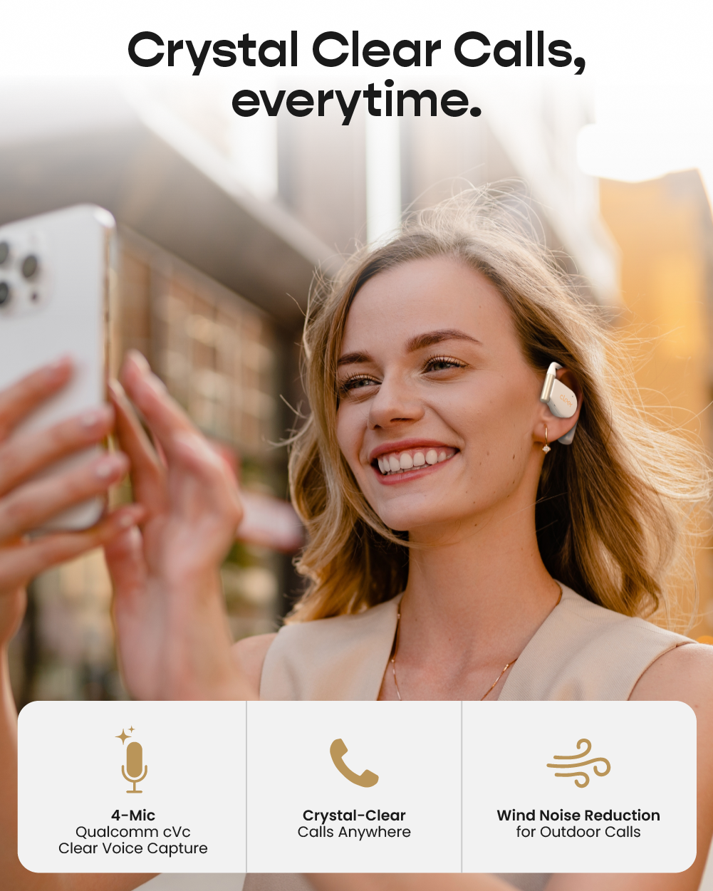 Crystal Clear Calls, everytime.

- 4-Mic Qualcomm cVc Clear Voice Capture
- Crystal-Clear Calls Anywhere
- Wind Noise Reduction for Outdoor Calls