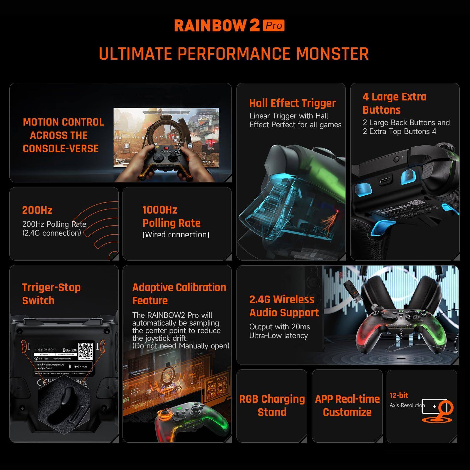 RAINBOW 2 Pro  
ULTIMATE PERFORMANCE MONSTER  

MOTION CONTROL ACROSS THE CONSOLE-VERSE  

200Hz  
200Hz Polling Rate (2.4G connection)  

1000Hz  
1000Hz Polling Rate (Wired connection)  

Trigger-Stop Switch  

Hall Effect Trigger  
Linear Trigger with Hall Effect Perfect for all games  

4 Large Extra Buttons  
2 Large Back Buttons and 2 Extra Top Buttons  

Adaptive Calibration Feature  
The RAINBOW2 Pro will automatically be sampling the center point to reduce the joystick drift. (Do not need Manually open)  

2.4G Wireless Audio Support  
Output with 20ms Ultra-Low latency  

RGB Charging Stand  

APP Real-time Customize  

12-bit Axis-Resolution  

CEU