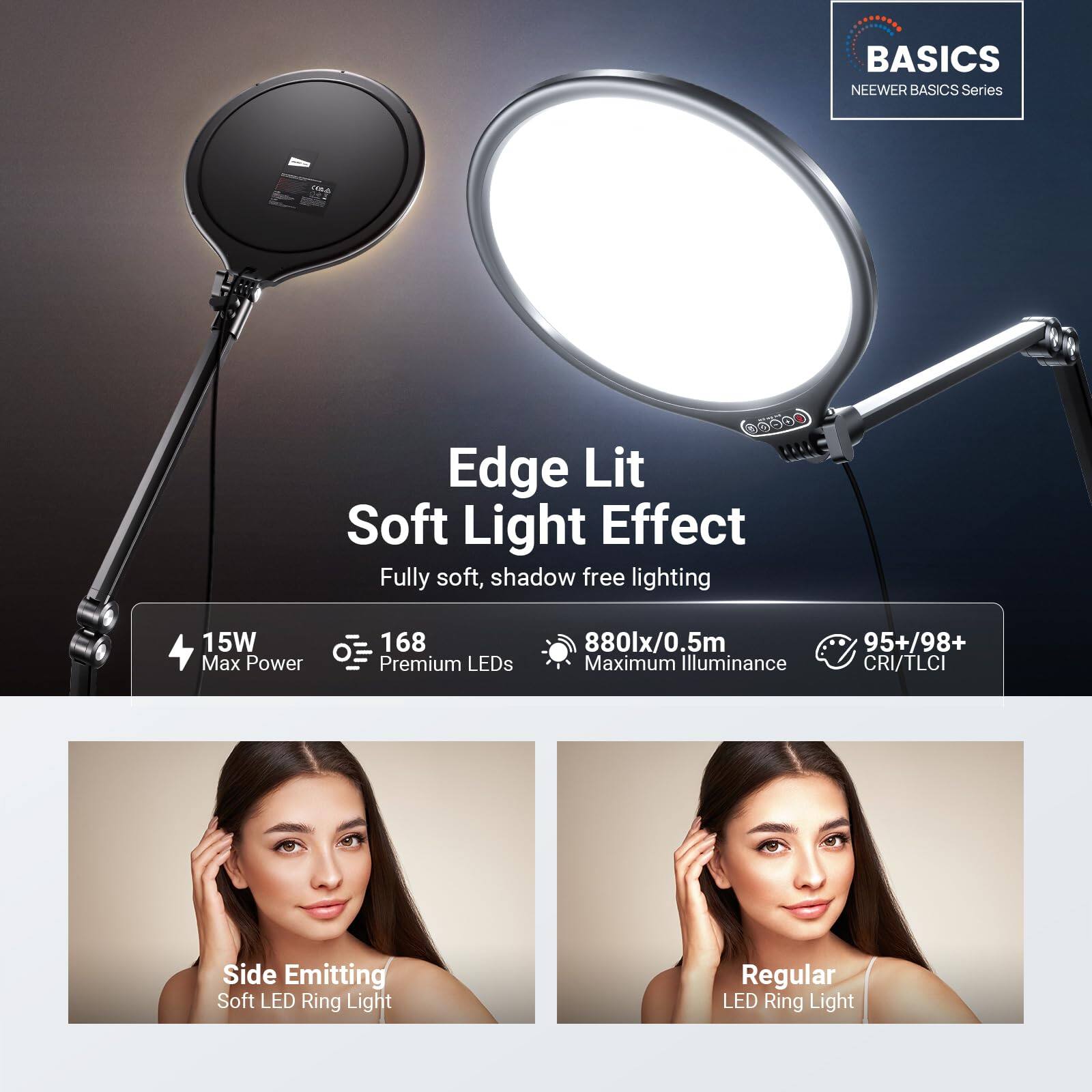 BASICS  
NEEWER BASICS Series  

Edge Lit Soft Light Effect  
Fully soft, shadow free lighting  

15W Max Power  
168 Premium LEDs  
880lx/0.5m Maximum Illuminance  
95+/98+ CRI/TLCI  

Side Emitting Soft LED Ring Light  
Regular LED Ring Light