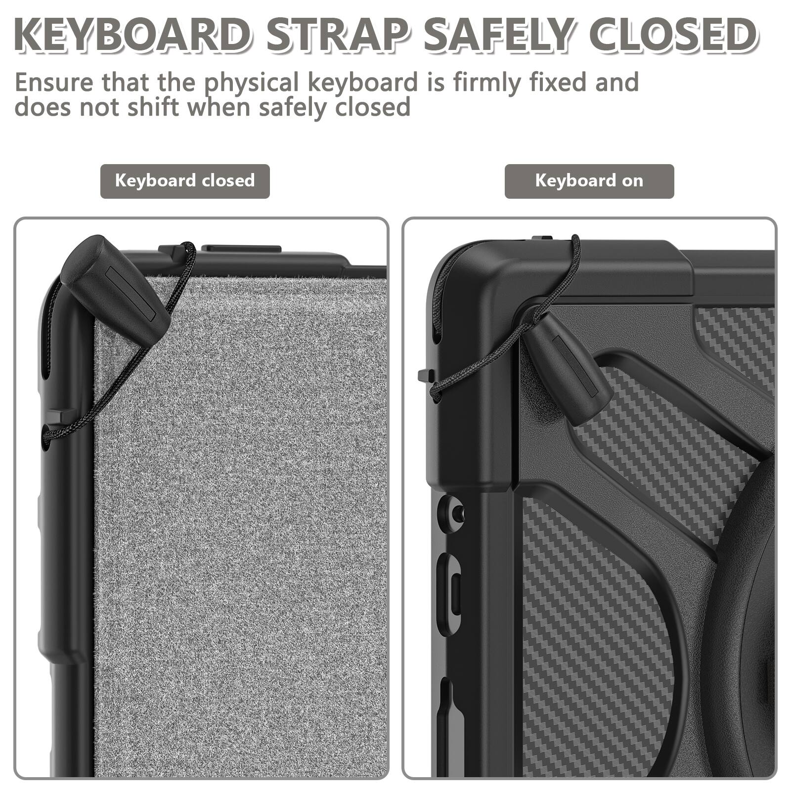KEYBOARD STRAP SAFELY CLOSED  
Ensure that the physical keyboard is firmly fixed and does not shift when safely closed

Keyboard closed  
Keyboard on