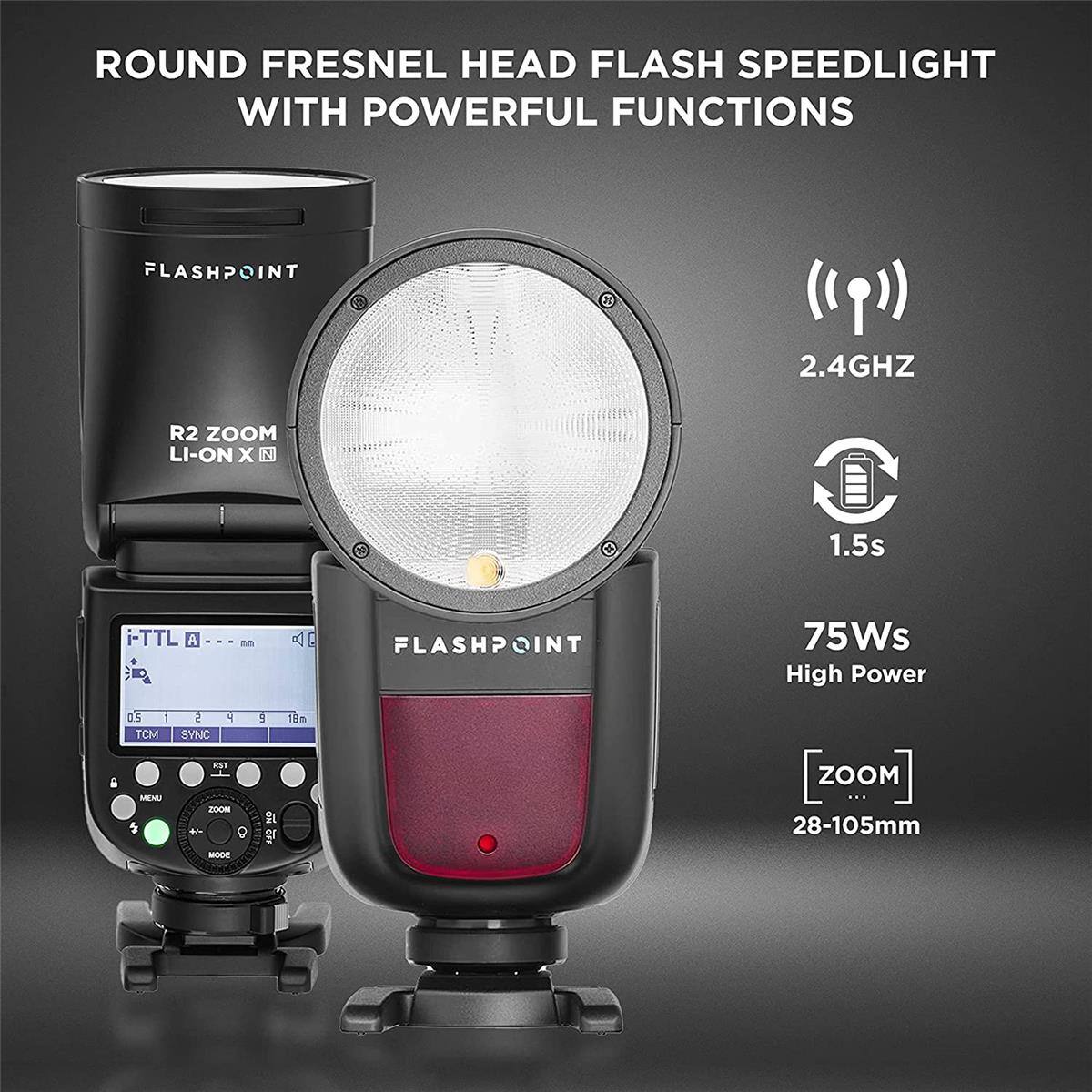 ROUND FRESNEL HEAD FLASH SPEEDLIGHT WITH POWERFUL FUNCTIONS

FLASHPOINT
2.4GHZ
R2 ZOOM LI-ON X N
1.5s
TTL A
FLASHPOINT
75Ws High Power
0.5 1 TCM
2 SYNC
4
5
18
MEMU
RST ZOOM + MODE
NO OFF
ZOOM ... 28-105mm