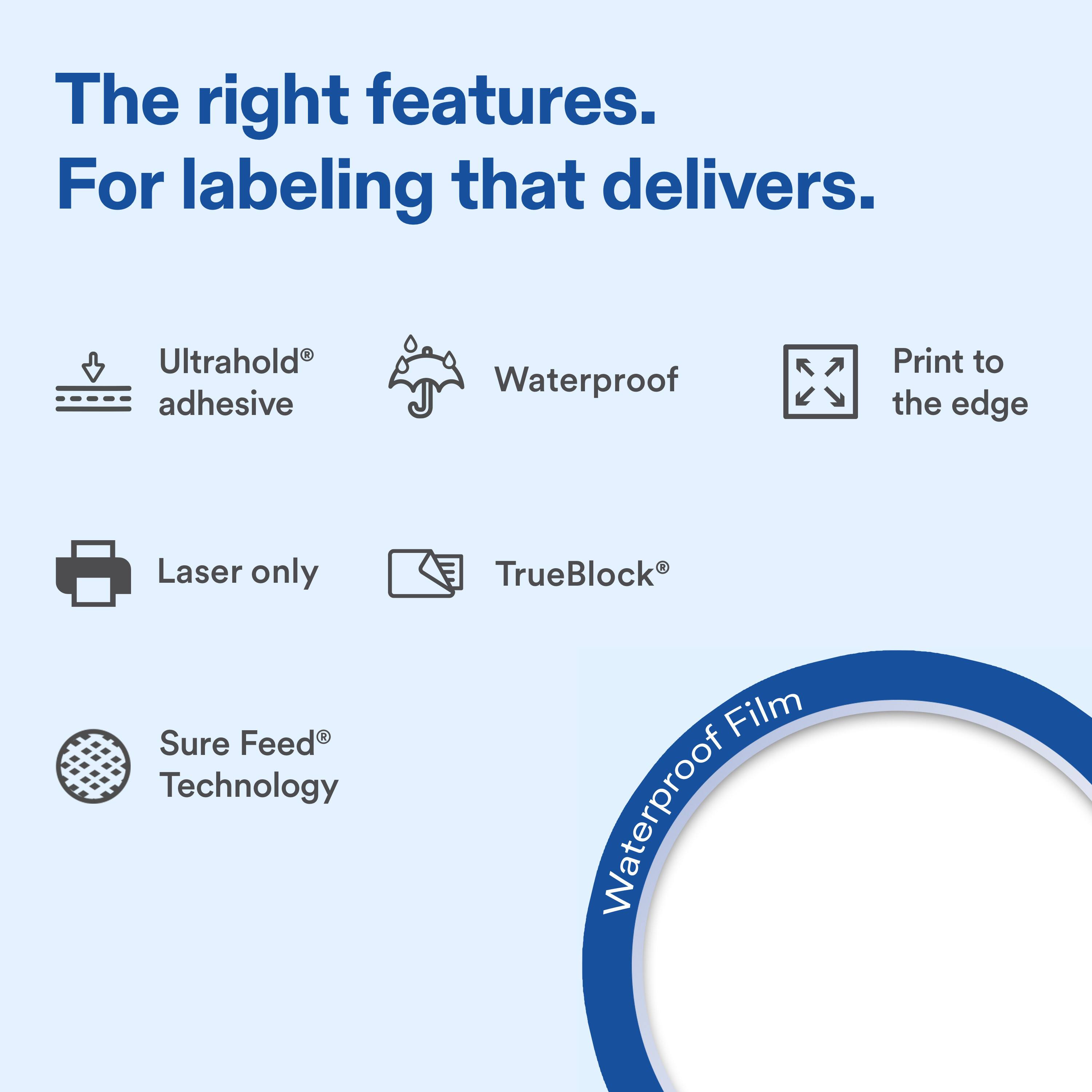 The right features. For labeling that delivers.

- Ultrahold® adhesive
- Waterproof
- Print to the edge
- Laser only
- TrueBlock®
- Sure Feed® Technology

Waterproof Film