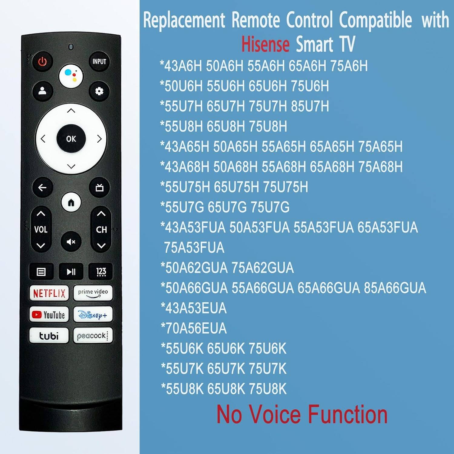 Replacement Remote Control Compatible with Hisense Smart TV

*43A6H 50A6H 55A6H 65A6H 75A6H
*50U6H 55U6H 65U6H 75U6H
*55U7H 65U7H 75U7H 85U7H
*55U8H 65U8H 75U8H
*43A65H 50A65H 55A65H 65A65H 75A65H
*43A68H 50A68H 55A68H 65A68H 75A68H
*55U75H 65U75H 75U75H
*55U7G 65U7G 75U7G
*43A53FUA 50A53FUA 55A53FUA 65A53FUA 