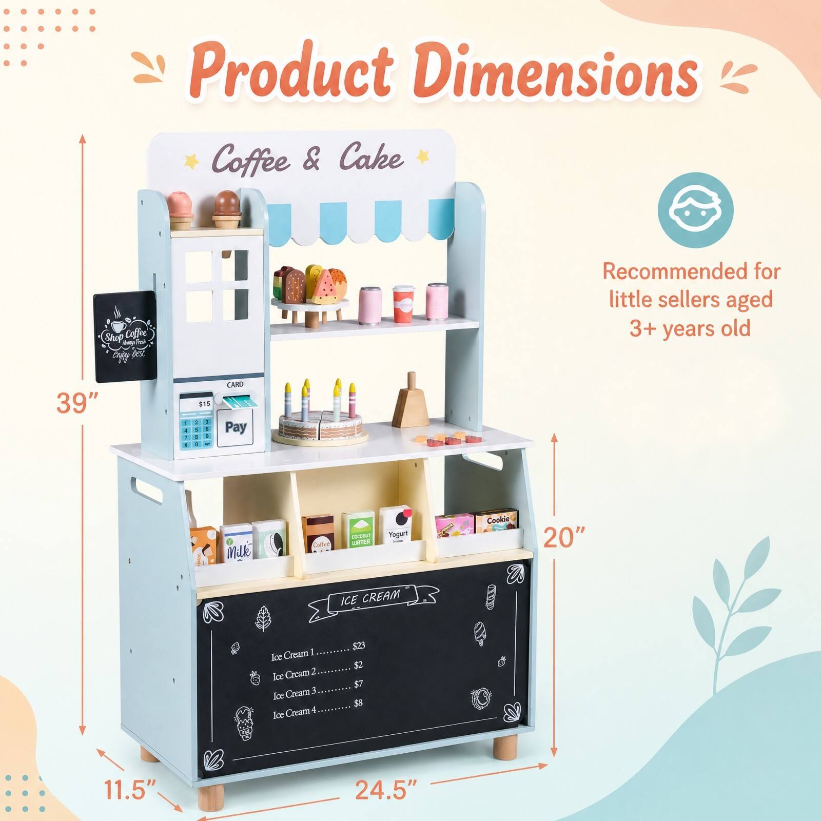 Product Dimensions Coffee & Cake  
Shop Coffee copy  
Recommended for little sellers aged 3+ years old  
39"  
1 4 : -  
$15 : : I 1 - 1  
CARD Pay  
MJ  
Coffee  
COCONUT LIATER  
Yogurt  
Cookie  
20"  
ICE CREAM  
Ice Cream 1 Ice Cream 2 Ice Cream 3 Ice Cream 4 Ice  
11.5"  
24.5"