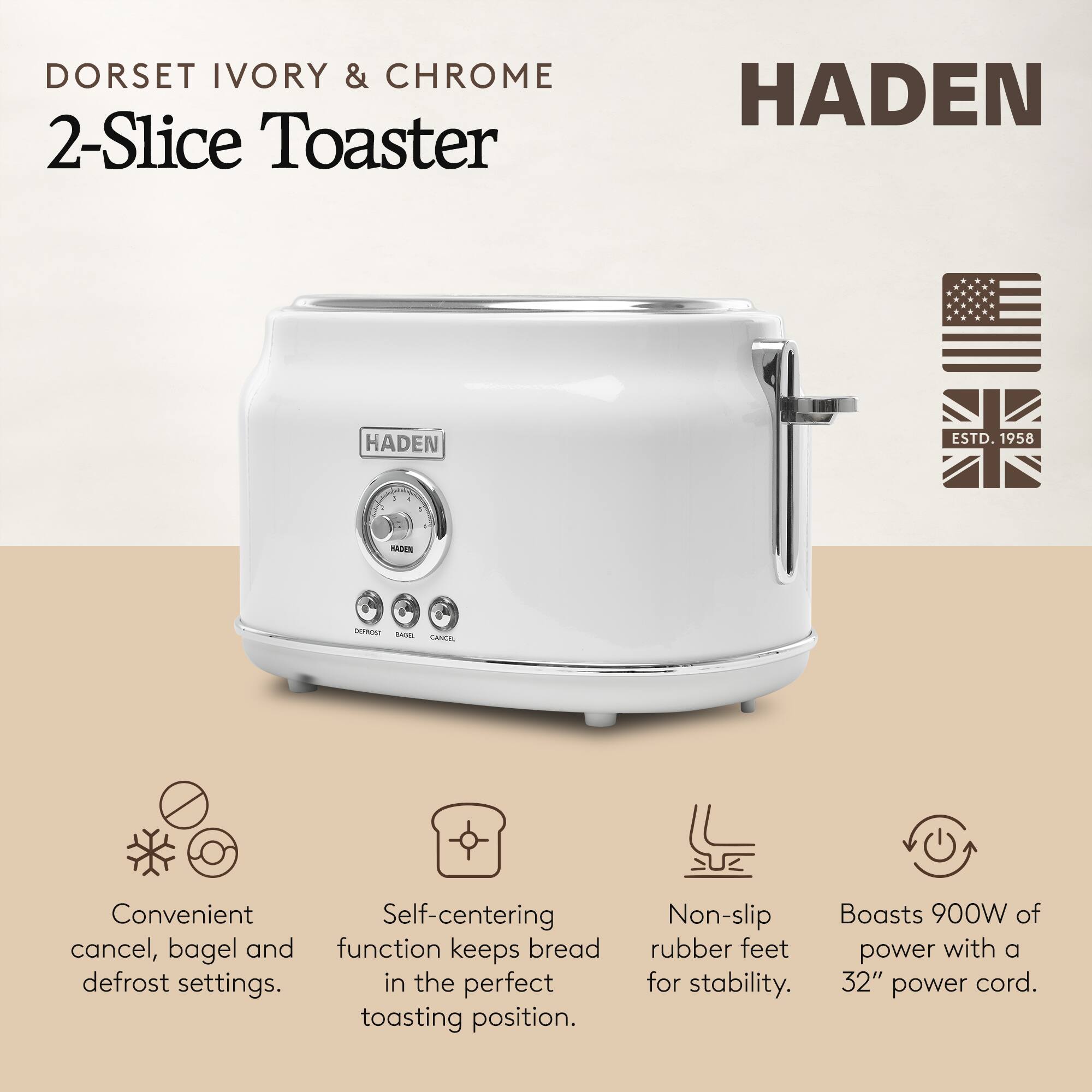 DORSET IVORY & CHROME 2-Slice Toaster

HADEN

HADEN ESTD. 1958

Convenient cancel, bagel and defrost settings. Self-centering function keeps bread in the perfect toasting position. Non-slip rubber feet for stability. Boasts 900W of power with a 32" power cord.
