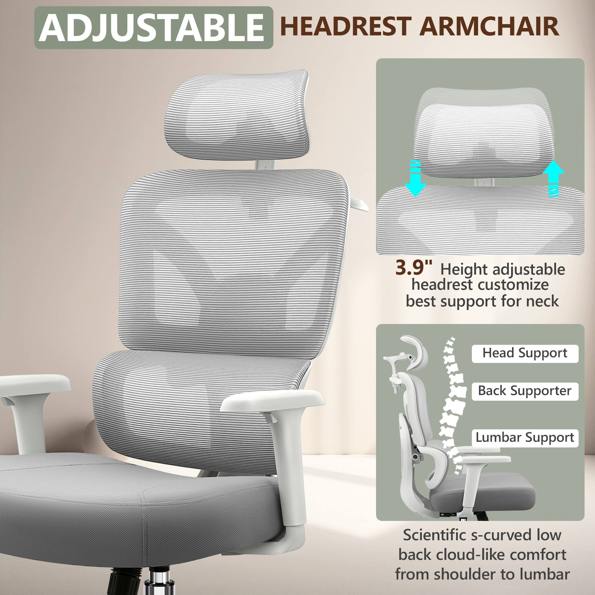 ADJUSTABLE HEADREST ARMCHAIR

3.9" Height adjustable headrest customize best support for neck

Head Support
Back Supporter
Lumbar Support

Scientific s-curved low back cloud-like comfort from shoulder to lumbar