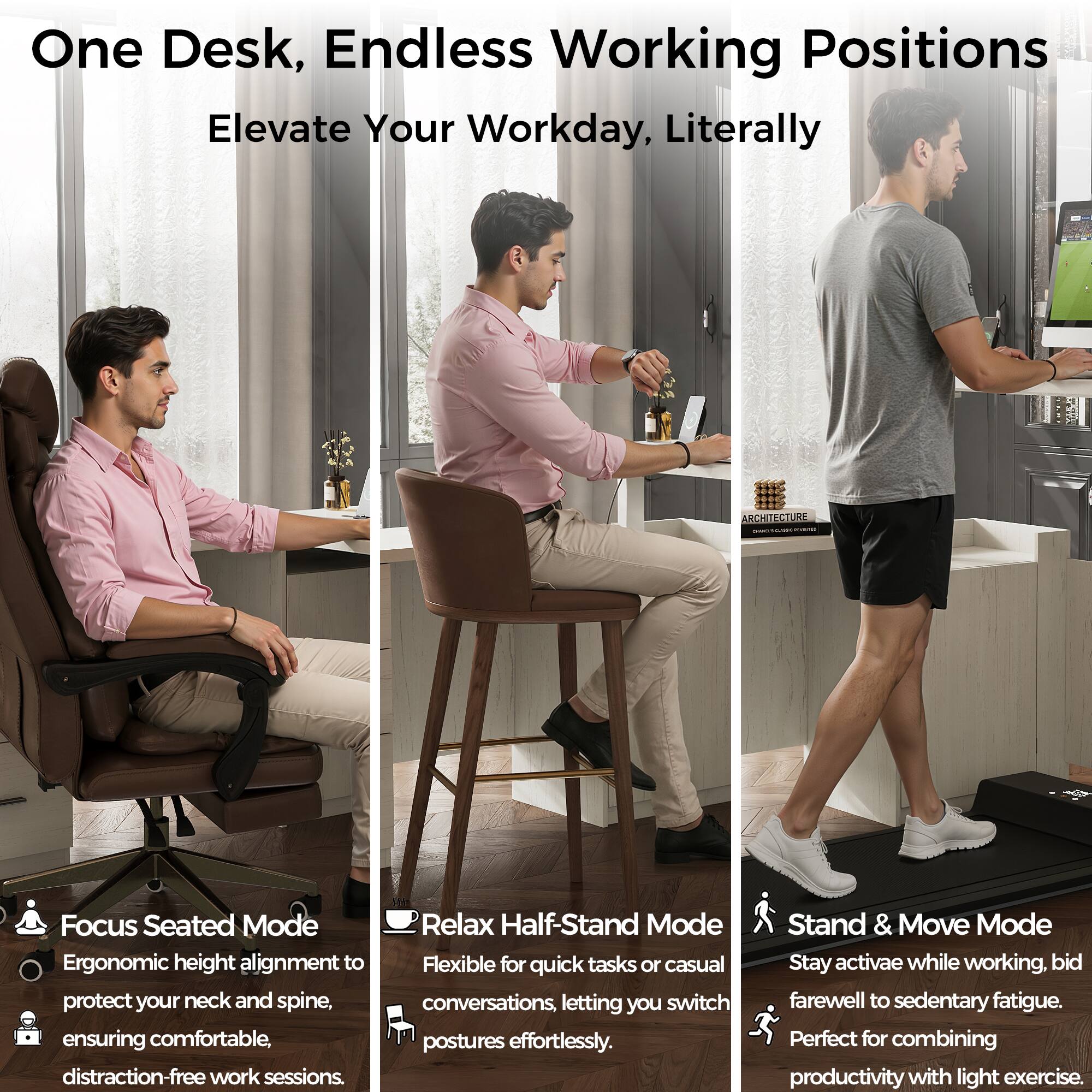 One Desk, Endless Working Positions  
Elevate Your Workday, Literally  

Focus Seated Mode  
Ergonomic height alignment to protect your neck and spine, ensuring comfortable, distraction-free work sessions.  

Relax Half-Stand Mode  
Flexible for quick tasks or casual conversations, letting you switch postures effortlessly.  

Stand & Move Mode  
Stay active while working. Bid farewell to sedentary fatigue. Perfect for combining productivity with light exercise.