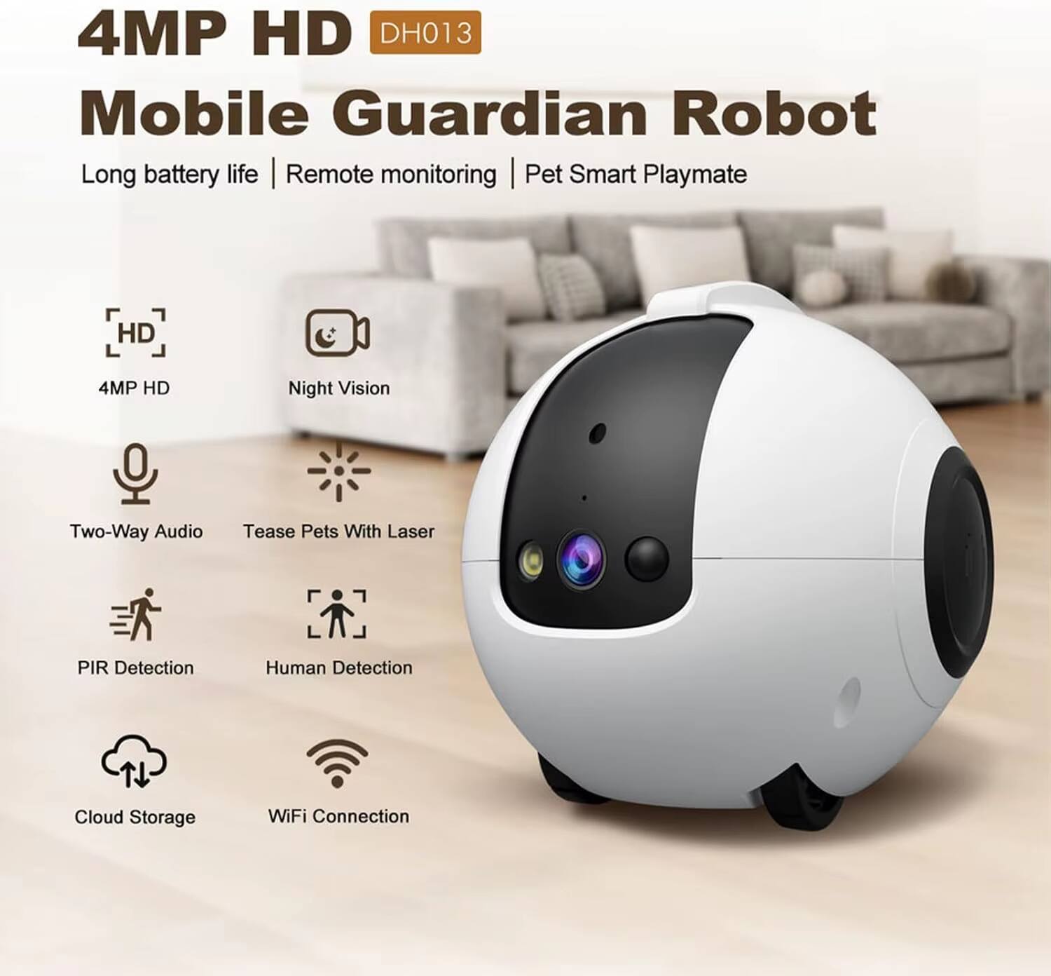 4MP HD DH013 Mobile Guardian Robot

Long battery life | Remote monitoring | Pet Smart Playmate

- 4MP HD
- Night Vision
- Two-Way Audio
- Tease Pets With Laser
- PIR Detection
- Human Detection
- Cloud Storage
- WiFi Connection