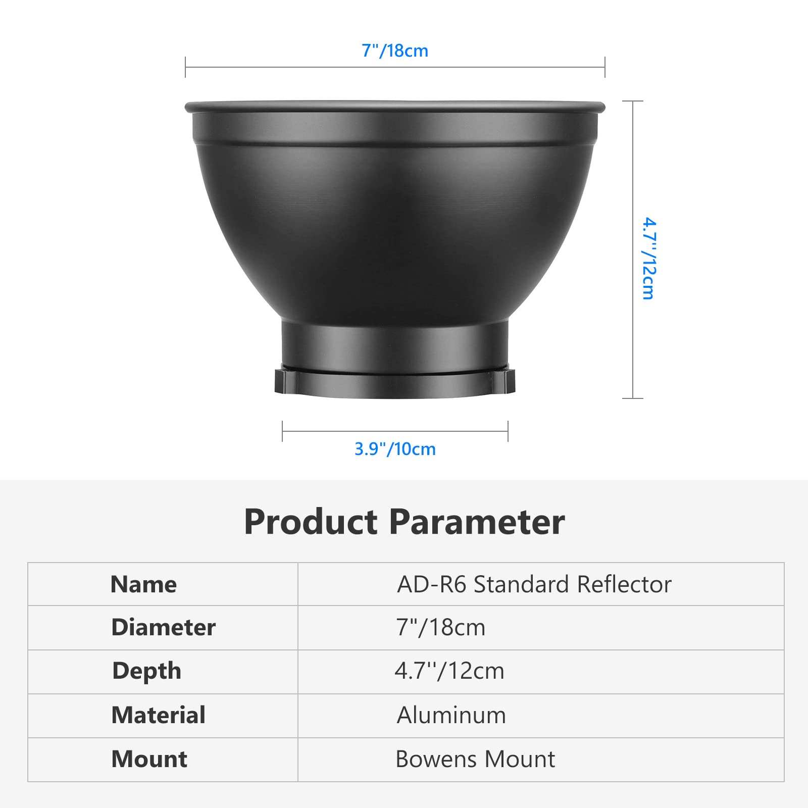 7"/18cm  
4.7"/12cm  
3.9"/10cm  

Product Parameter  
Name: AD-R6 Standard Reflector  
Diameter: 7"/18cm  
Depth: 4.7"/12cm  
Material: Aluminum  
Mount: Bowens Mount