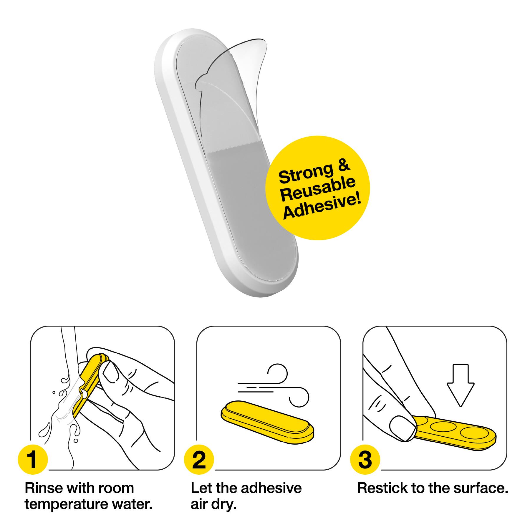 Strong & Reusable Adhesive!  
1. Rinse with room temperature water.  
2. Let the adhesive air dry.  
3. Restick to the surface.