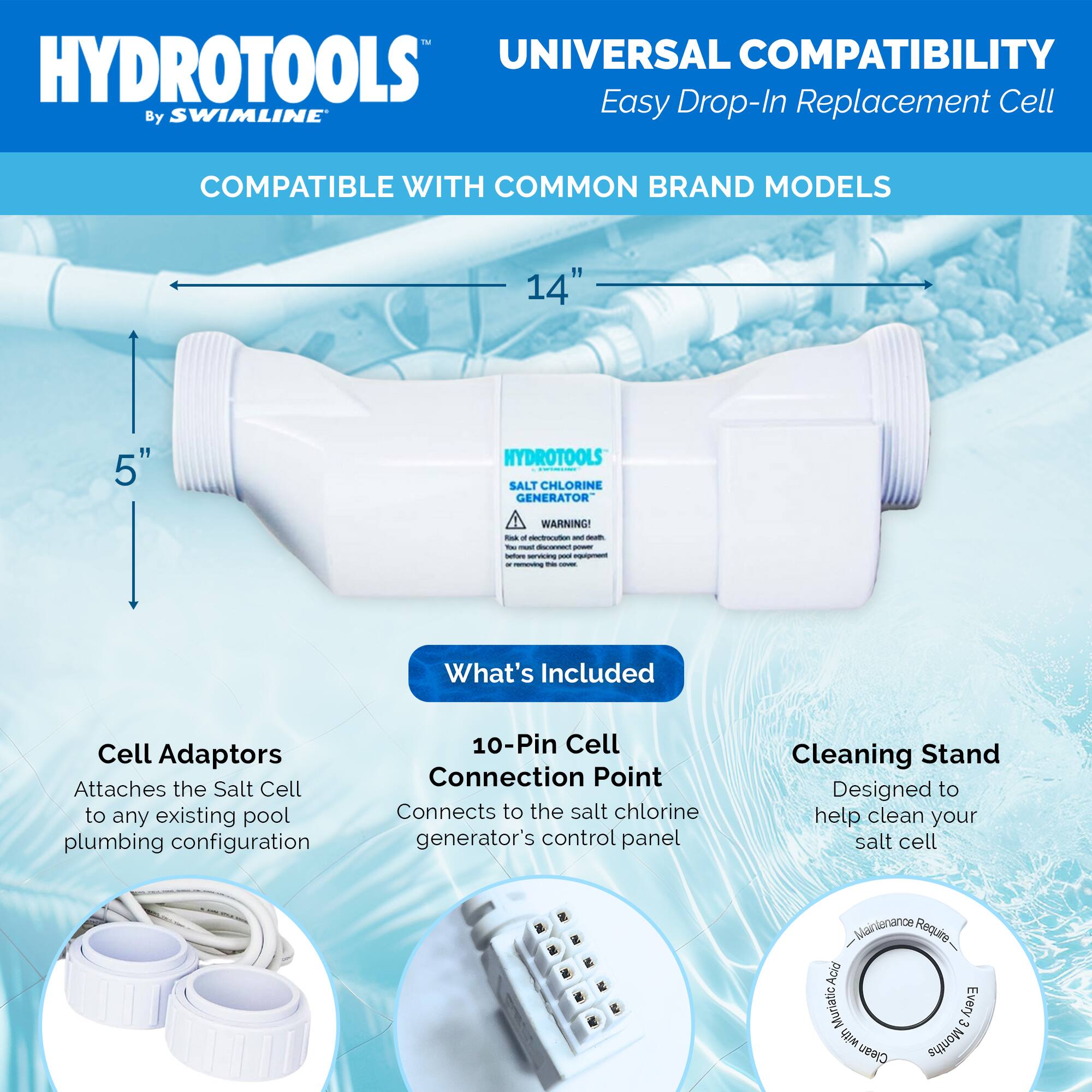 HYDROTOOLS  
By SWIMLINE™

UNIVERSAL COMPATIBILITY  
Easy Drop-In Replacement Cell

COMPATIBLE WITH COMMON BRAND MODELS

14"  
5"

What's Included

Cell Adaptors  
Attaches the Salt Cell to any existing pool plumbing configuration

10-Pin Cell Connection Point  
Connects to the salt chlorine generator's control panel

Cleaning Stand  
Designed to help clean your salt cell

Maintenance Required:  
Acid Muriatic, Every 6 Months Clean