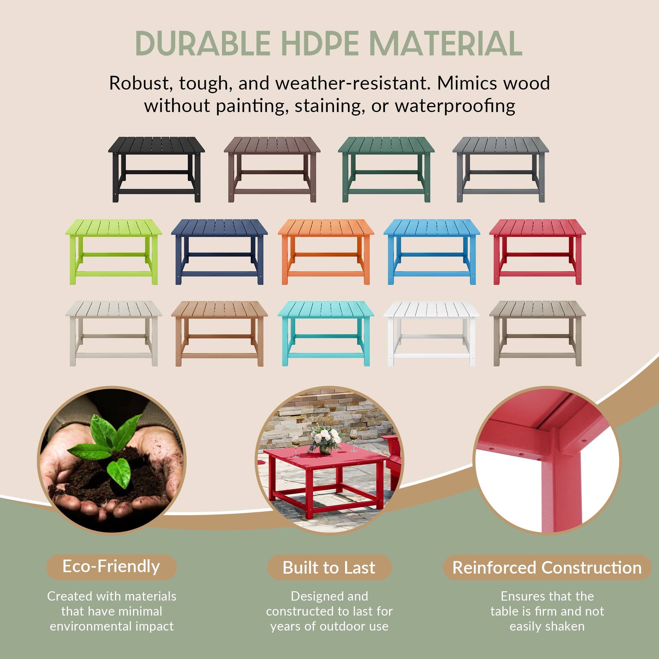 DURABLE HDPE MATERIAL

Robust, tough, and weather-resistant. Mimics wood without painting, staining, or waterproofing

Eco-Friendly
Created with materials that have minimal environmental impact

Built to Last
Designed and constructed to last for years of outdoor use

Reinforced Construction
Ensures that the table is firm and not easily shaken