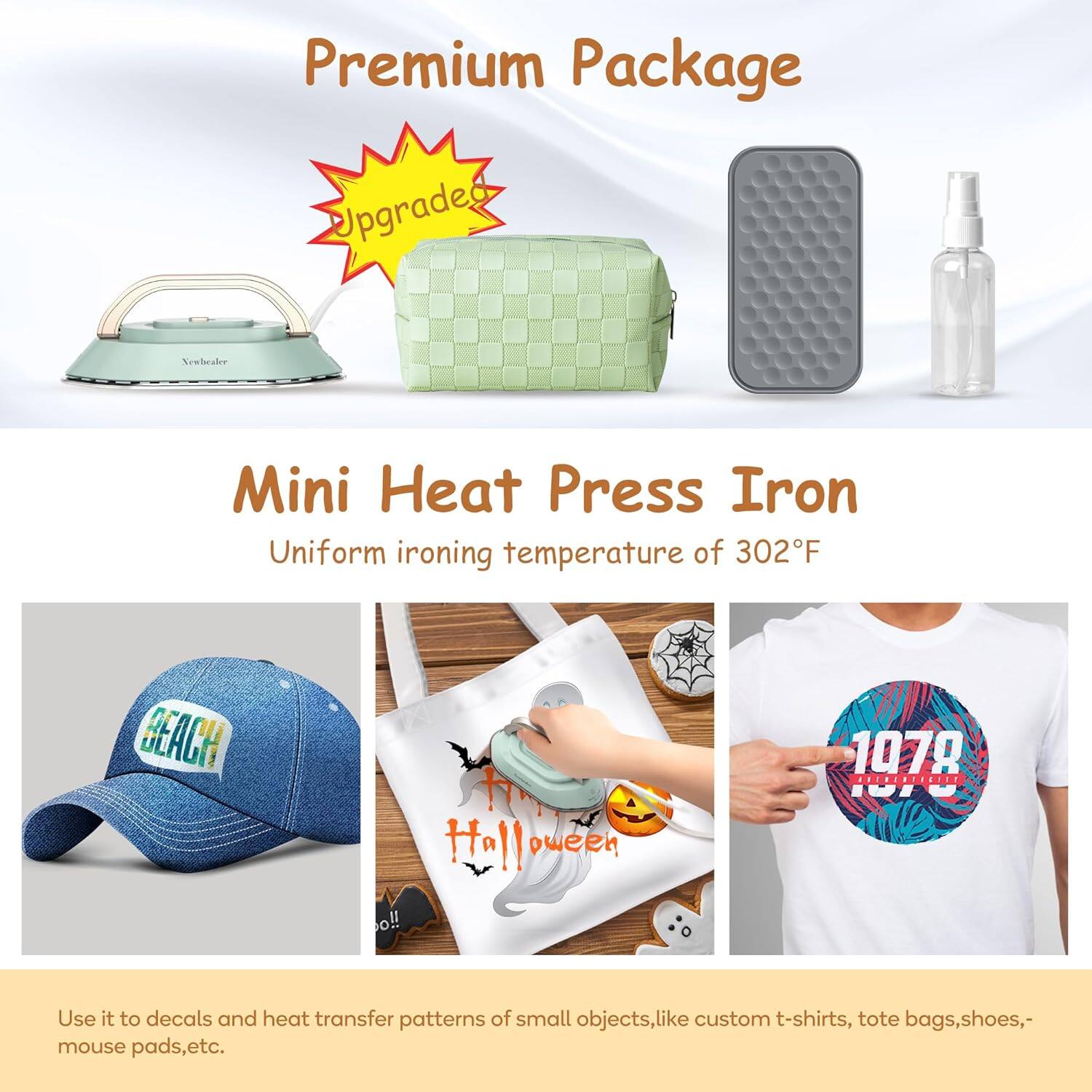 Premium Package

Upgraded

Mini Heat Press Iron

Uniform ironing temperature of 302°F

Use it to decals and heat transfer patterns of small objects, like custom t-shirts, tote bags, shoes, mouse pads, etc.