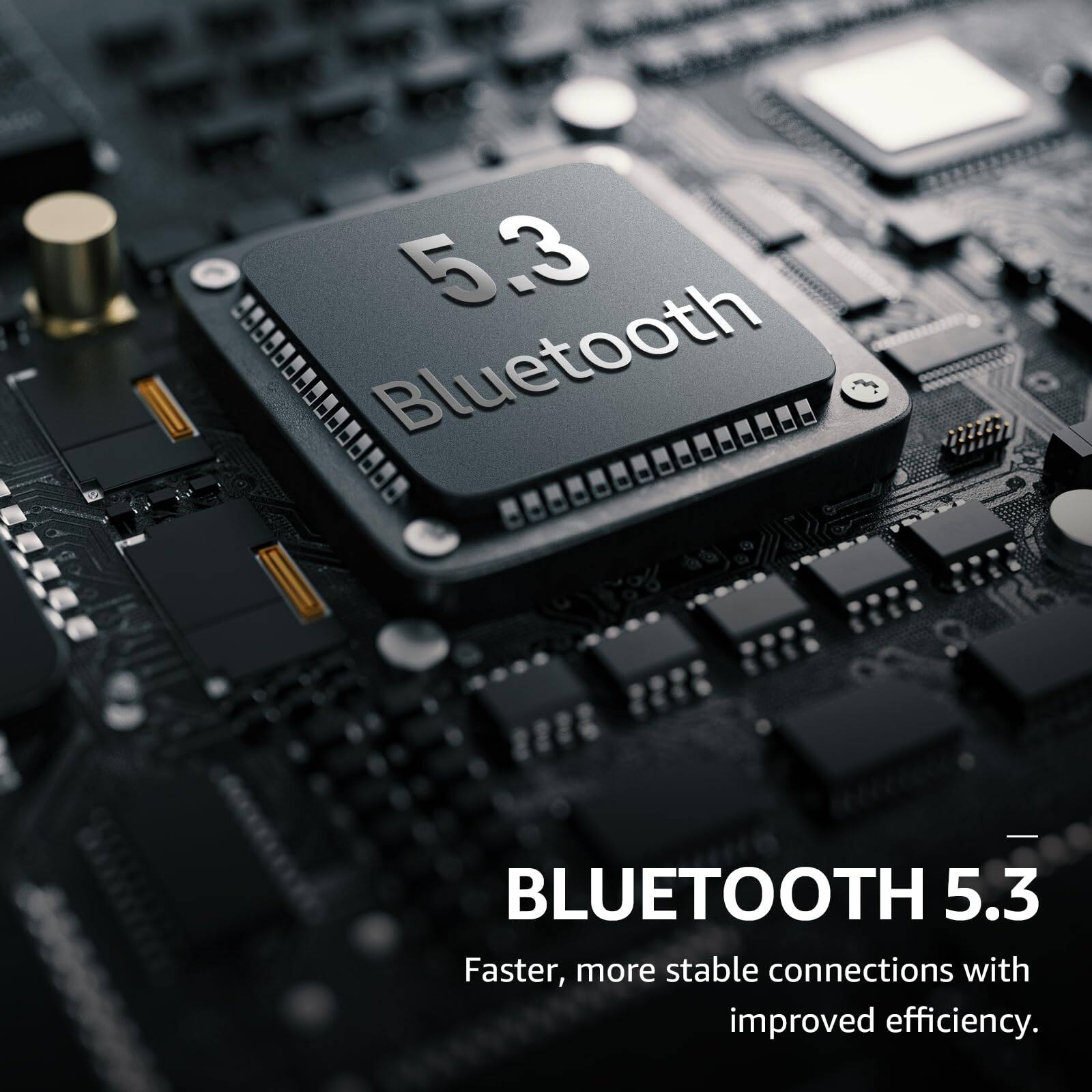 5.3 - Bluetooth - BLUETOOTH 5.3 - Faster, more stable connections with improved efficiency.