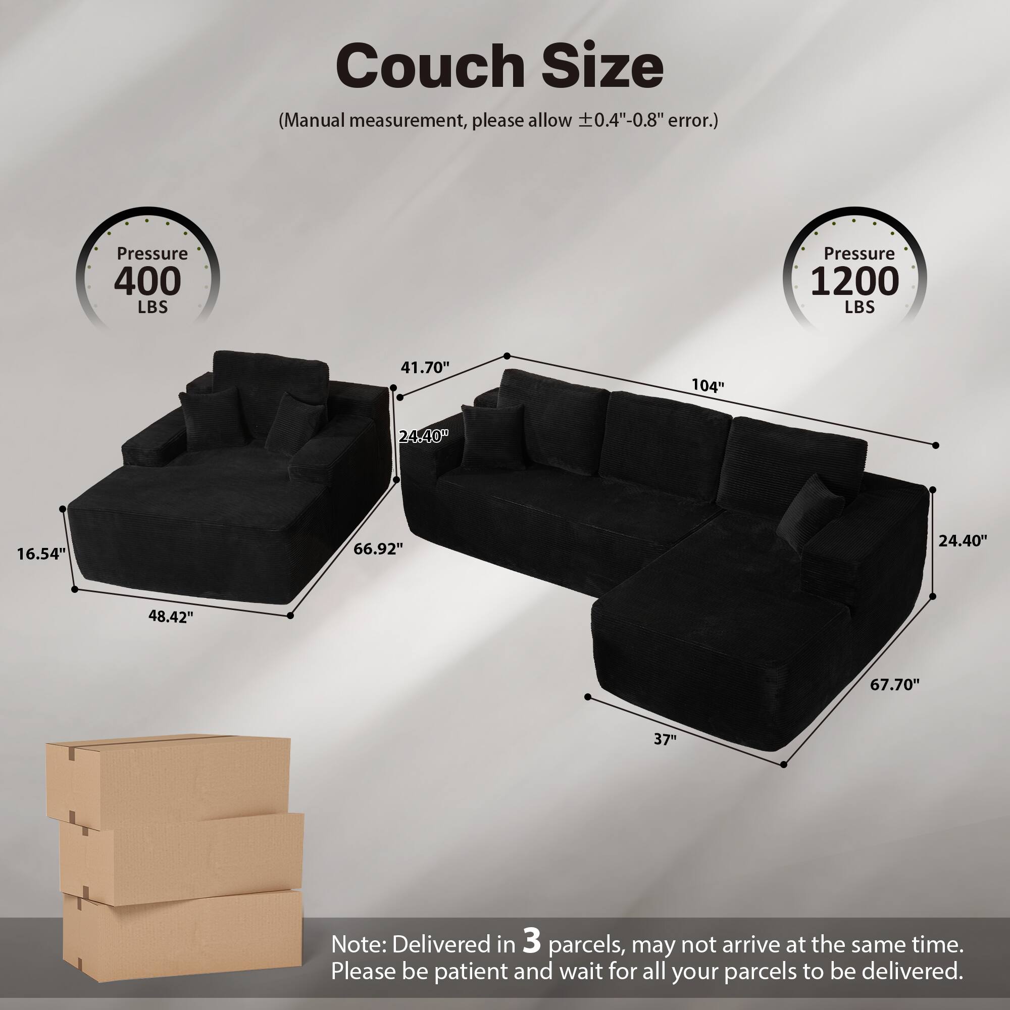 Couch Size  
(Manual measurement, please allow ±0.4"-0.8" error.)  

Pressure 400 LBS  
Pressure 1200 LBS  

41.70"  
104"  
24.40"  
16.54"  
66.92"  
48.42"  
67.70"  
37"  

Note: Delivered in 3 parcels, may not arrive at the same time. Please be patient and wait for all your parcels to be delivered.