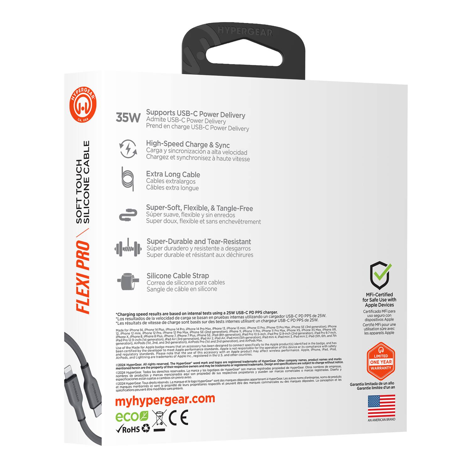 **HYPERGEAR**

**SOFT TOUCH CABLE**

**FLEXI PRO**

**35W**

- Supports USB-C Power Delivery
- Admite USB-C Power Delivery
- Prend en charge USB-C Power Delivery
- Carga y sincronización a alta velocidad
- Chargez synchronisez haute vitesse
- High-Speed Charge & Sync

- Extra Long Cable
- Cables extra largos
- Cables extra longue

- Super-Soft, Flexible, & Tangle-Free
- Super doux, flexible et sans enchevêtrement
- Super-Soft, Flexible, & Tangle-Free

- Super-Durable and Tear-Resistant
- Super durable et résistant aux déchirures
- Super-Durable and Tear-Resistant

- Silicone Cable Strap
- Correa de silicona para cables
- Sangle de câble en silicone

**Charging speed results based on internal tests using USB-C charger.**

**Certificado Apple MF Safe Certified Devices with pruebas internas utilizando cargador USB-C.**

**Les résultats de la vitesse de charge sont basés sur des tests internes utilisant un chargeur USB-C.**

**"Los resultados de la