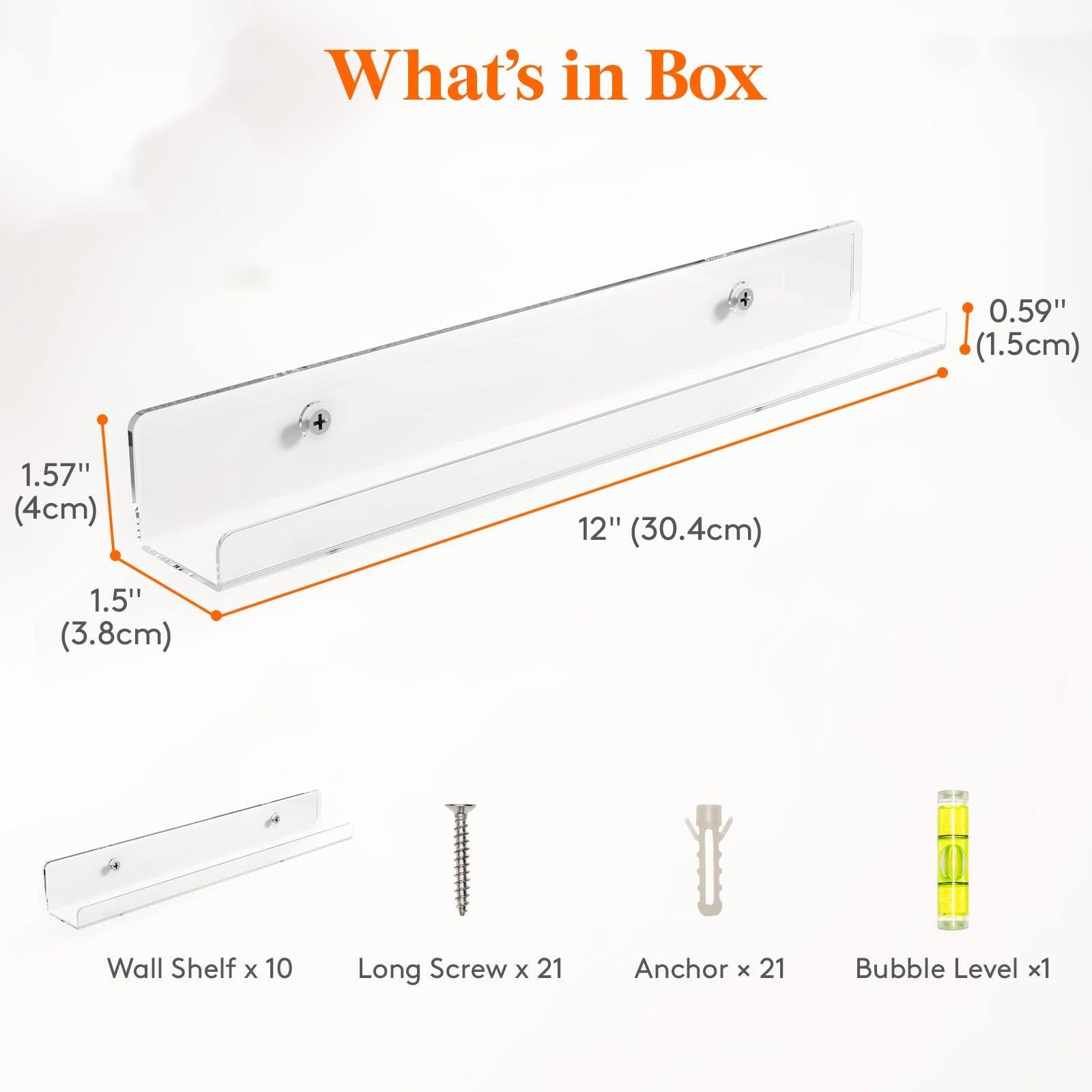 What's in Box

- 0.59" (1.5cm)
- 1.57" (4cm)
- 12" (30.4cm)
- 1.5" (3.8cm)

- Wall Shelf x 10
- Long Screw x 21
- Anchor x 21
- Bubble Level x 1