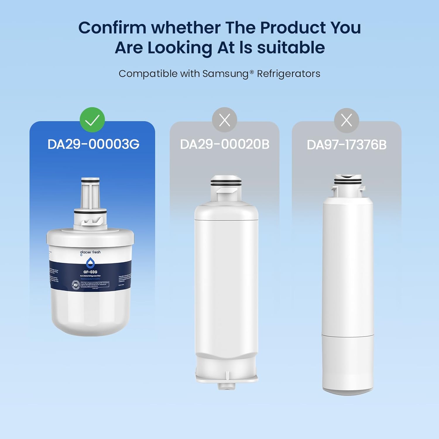 Confirm whether The Product You Are Looking At Is suitable

Compatible with Samsung® Refrigerators

DA29-00003G ✓

DA29-00020B ✗

DA97-17376B ✗