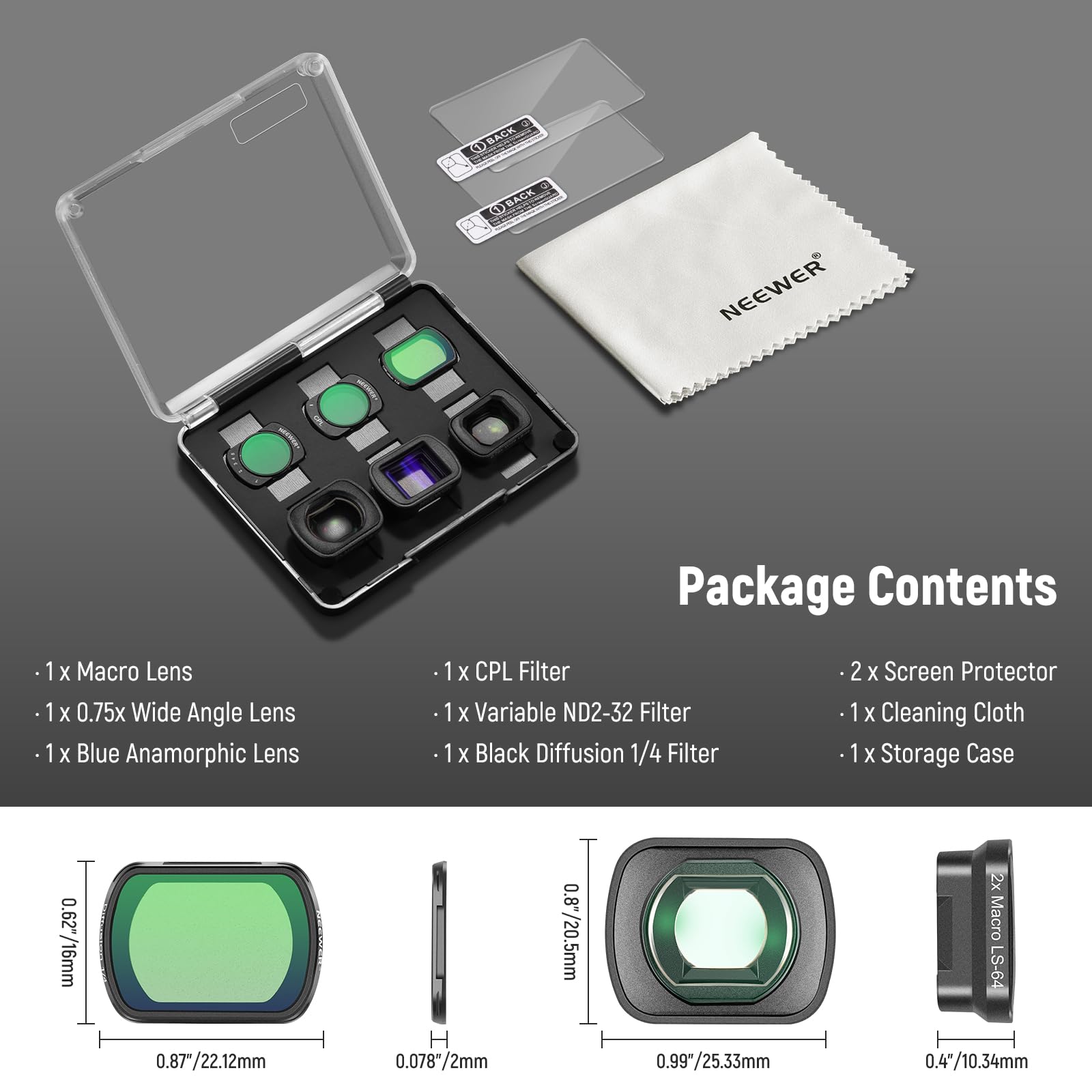 BACK OBACK NEEWER Package Contents

1 x Macro Lens
1 x 0.75x Wide Angle Lens
1 x Blue Anamorphic Lens
1 x CPL Filter
1 x Variable ND2-32 Filter
1 x Black Diffusion 1/4 Filter
2 x Screen Protector
1 x Cleaning Cloth
1 x Storage Case

0.627/16mm
0.8/20.5mm
2x Macro LS-64
0.87/22.12mm
0.078*/2mm
0.99*/25.33mm
0.4/10.34mm