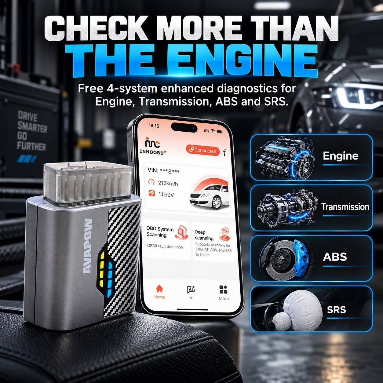 CHECK MORE THAN THE ENGINE  
Free 4-system enhanced diagnostics for Engine, Transmission, ABS and SRS.  

DRIVE SMARTER  
GO FURTHER  

VIN: 212km/h  
11.59V  

OBD System Deep Scanning  
OBDII fault detection  

AVAPOW  

Engine  
Transmission  
ABS  
SRS