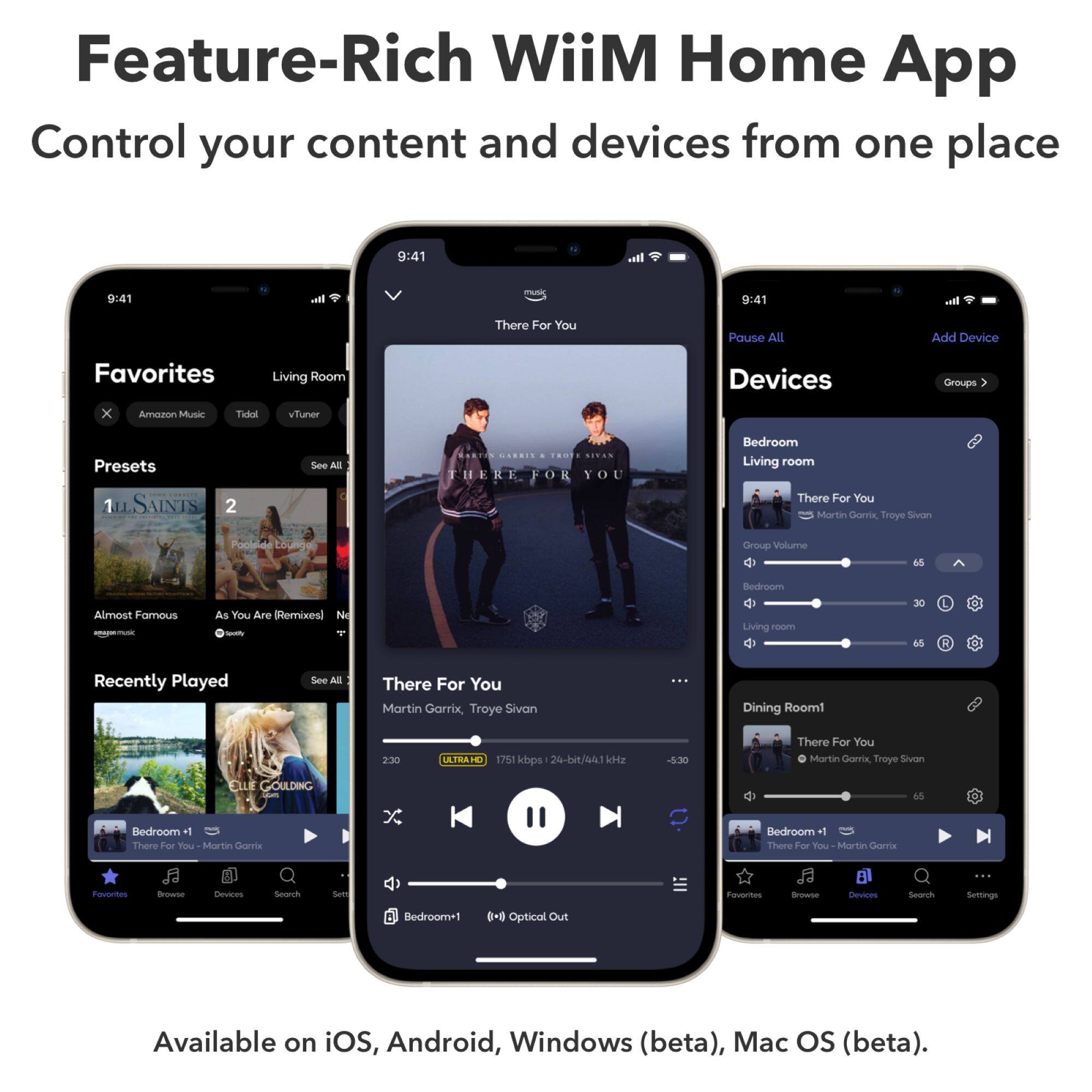 Feature-Rich WiiM Home App  
Control your content and devices from one place  

9:41  
music  
all  

There For You  
Pause All  
Add Device  

Favorites  
Living Room  
Devices  
Groups  

Amazon Music  
Tidal  
vTuner  

Presets  
ILSAINTS 2  
ESSTON CARRIX 4  

See All  
TROTE SIVAN THERE FOR YOU  

Bedroom Living room There For You Martin Garrix Troye Sivan  

Group Volume  
65  
Bedroom  
Almost Famous  
As You Are (Remixes) Ne Spetify  

Living  
30 65  

Recently Played  
See All  
There For You Martin Garrix, Troye Sivan  

Dining Room1  
2:30  
ULTRAHD 1751 kbps 24-bit/44.1 kHz  
-5:30  
There For You Martin Garrix, Troye Sivon  

ELLE GOULDING Bedroom +1 There For You Martin Gamx  

65  

Favorites  
Browse  
Devices  
Search  
Settings  

Bedroom*1  
() Optical Out  

Available on iOS, Android, Windows (beta), Mac OS (beta).