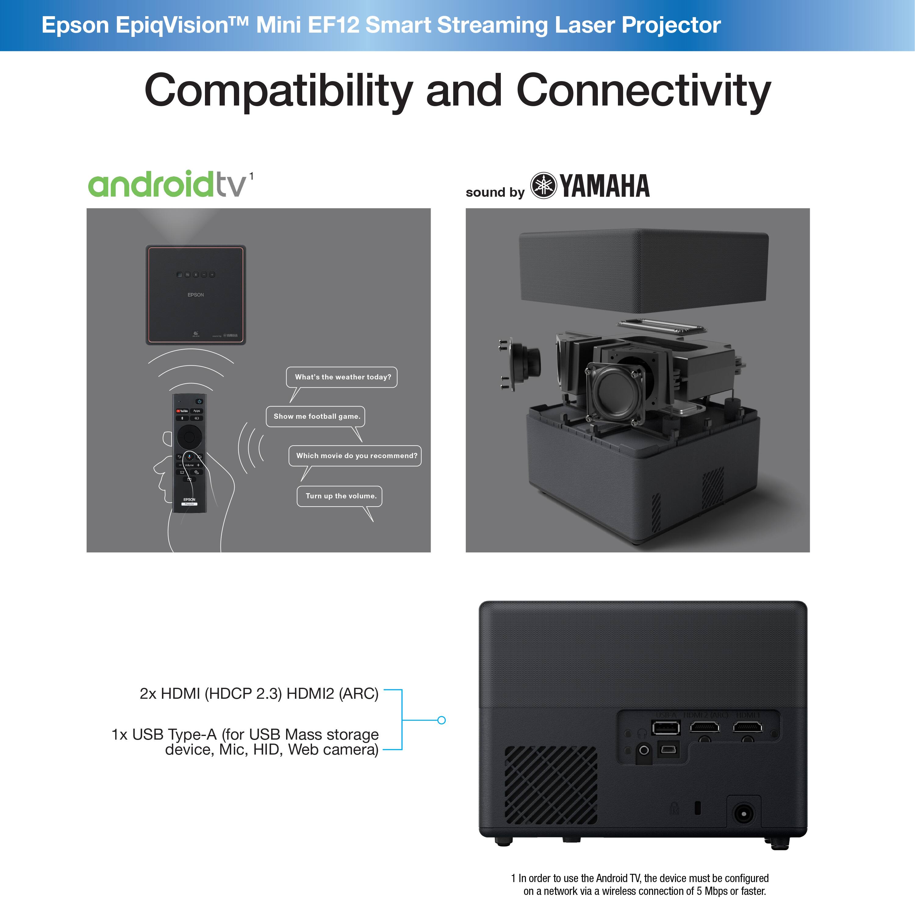 TM Mini EF12 Smart Laser Epson EpiqVision Streaming Projector Compatibility and Connectivity androidtv' sound by YAMAHA - what's the weather like today? Show me Basthas game. Which movie do you recommend? Tarn - mhe volome 2x HDMI (HDCP 2.3) HDMI2 (ARC) 1x USB Type-A (for USB Mass storage device, Mic, HID, Web camera) 1 in order to use the Android TV the device must be configured on 2 networks via a wireless connection of 5 Mbps or faster.