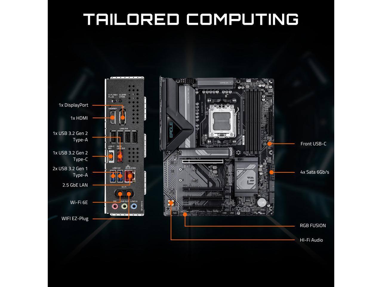 TAILORED COMPUTING

1x DisplayPort  
1x HDMI  
1x USB 3.2 Gen 2 Type-A  
1x USB 3.2 Gen 2 Type-C  
2x USB 3.2 Gen 1 Type-A  
4x SATA 6Gb/s  
2.5 GbE LAN  
Wi-Fi 6E  
WIFI EZ-Plug  
RGB FUSION  
HI-Fi Audio