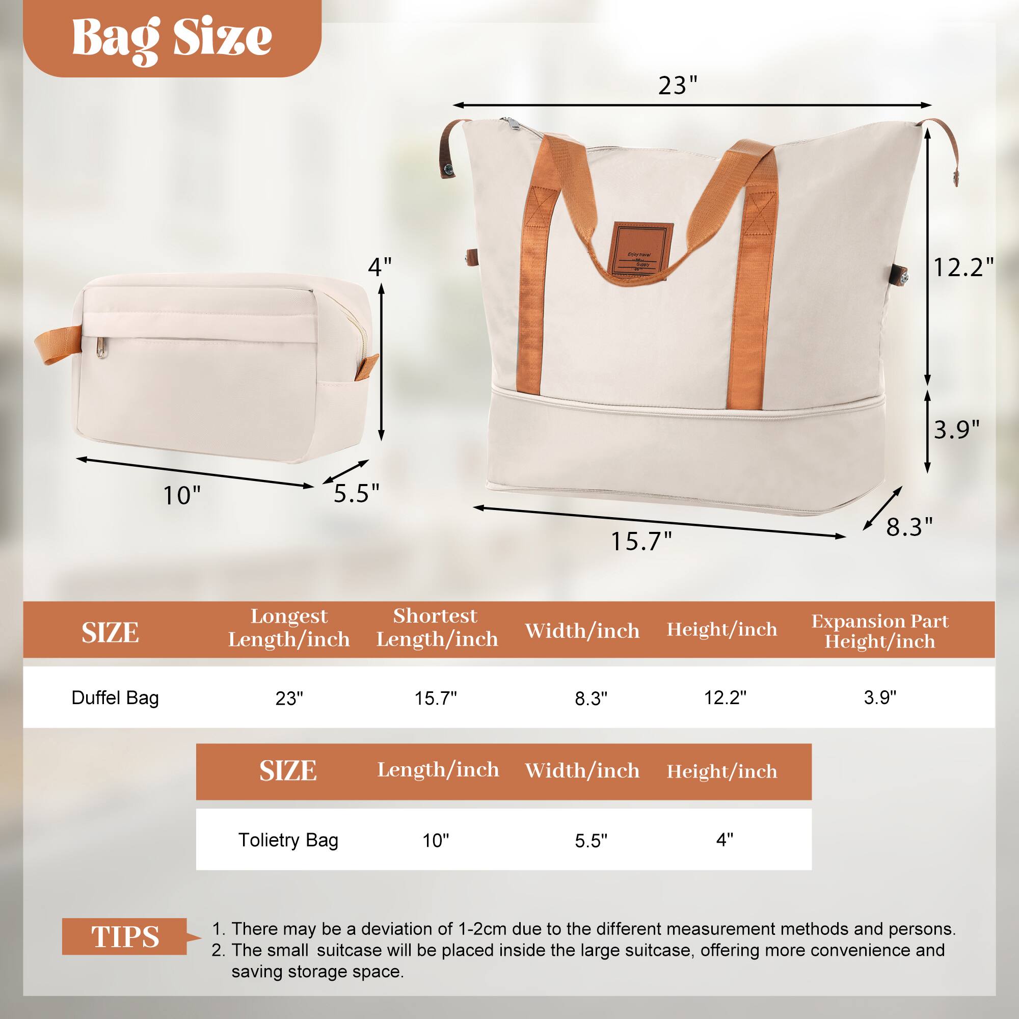 Bag Size

23" 4" 12.2" 3.9" 10" 5.5" 15.7" 8.3"

SIZE | Longest Length/inch | Shortest Length/inch | Width/inch | Height/inch | Expansion Part Height/inch
--- | --- | --- | --- | --- | ---
Duffel Bag | 23" | 15.7" | 8.3" | 12.2" | 3.9"

SIZE | Length/inch | Width/inch | Height/inch
--- | --- | --- | ---
Toilet Bag | 10" | 5.5" | 4"

TIPS
1. There may be a deviation of 1-2cm due to the different measurement methods and persons.
2. The small suitcase will be placed inside the large suitcase, offering more convenience and saving storage space.