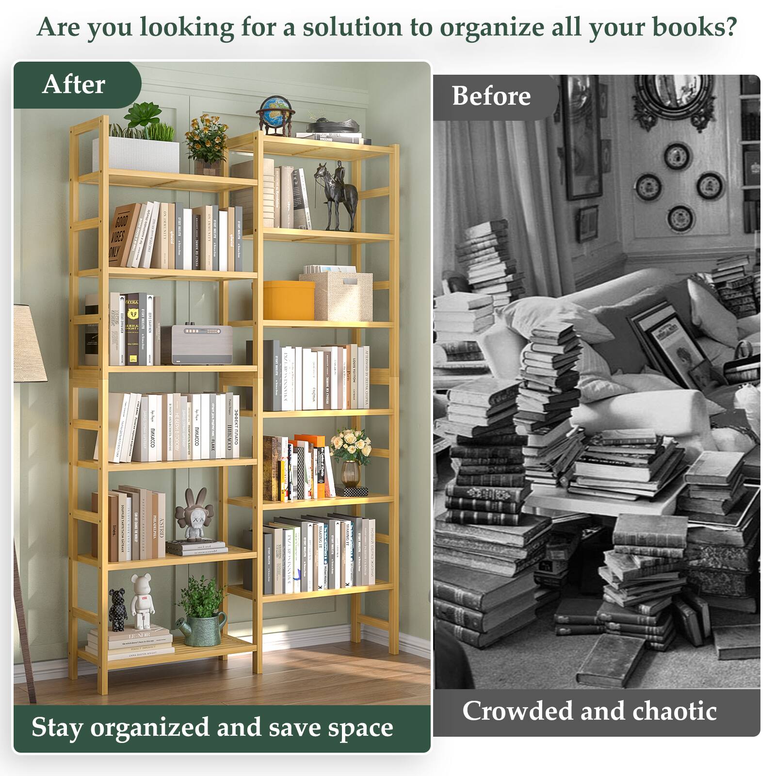 Are you looking for a solution to organize all your books?

**After**
Stay organized and save space

**Before**
Crowded and chaotic