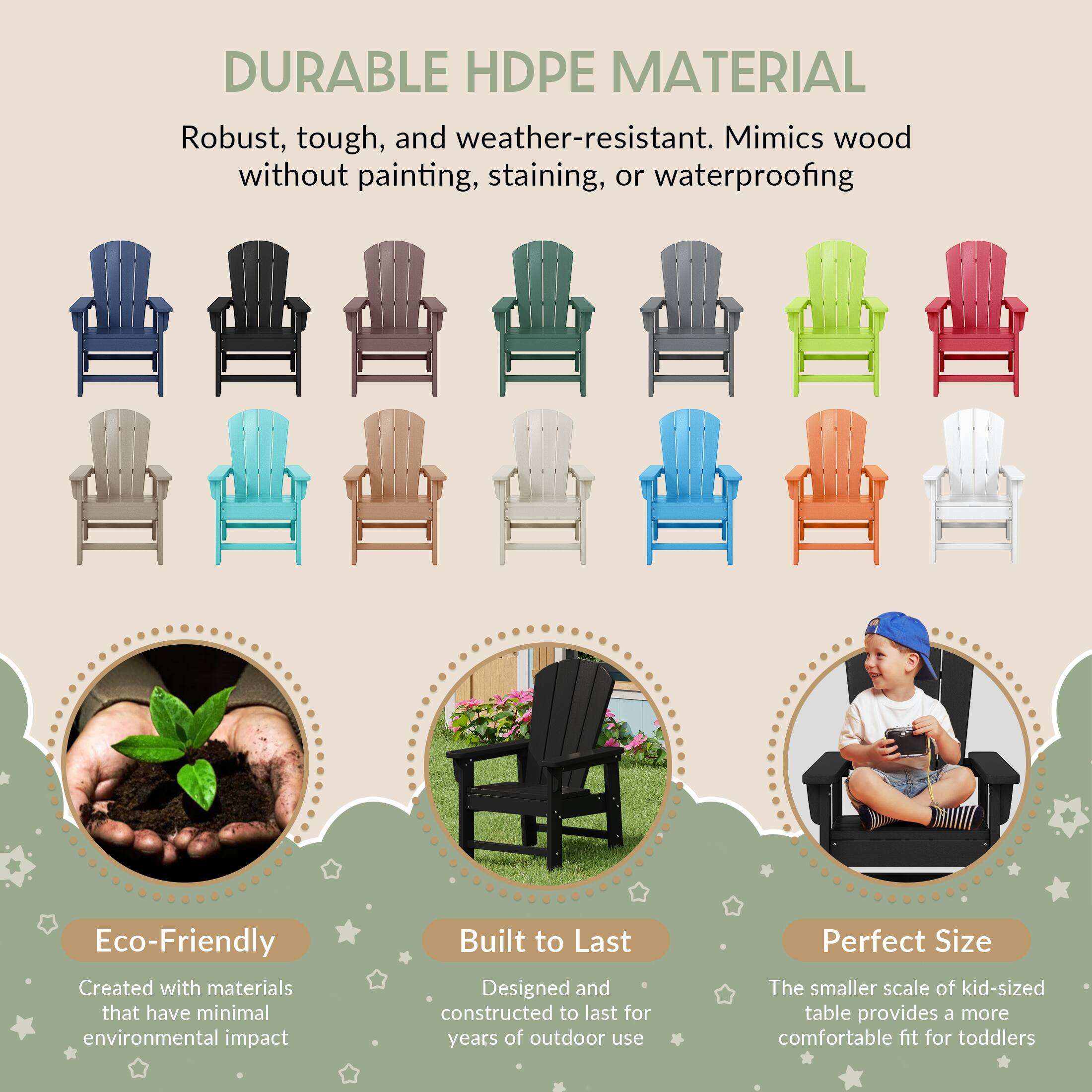 DURABLE HDPE MATERIAL

Robust, tough, and weather-resistant. Mimics wood without painting, staining, or waterproofing

Eco-Friendly
Created with materials that have minimal environmental impact

Built to Last
Designed and constructed to last for years of outdoor use

Perfect Size
The smaller scale of kid-sized table provides a more comfortable fit for toddlers
