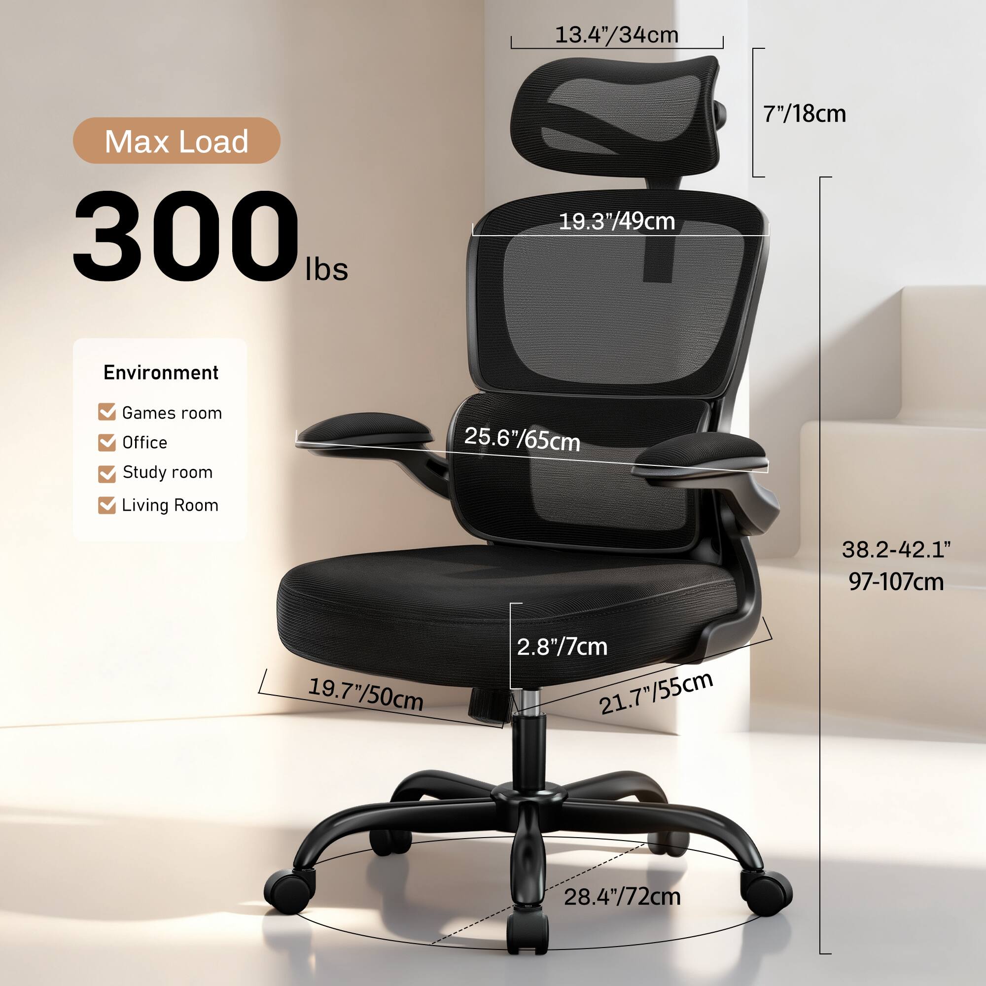 13.4"/34cm  
Max Load 300 lbs  
19.3"/49cm  
7"/18cm  
Environment: Games room, Office, Study room, Living Room  
25.6"/65cm  
38.2-42.1" / 97-107cm  
19.7"/50cm  
2.8"/7cm  
21.7"/55cm  
28.4"/72cm