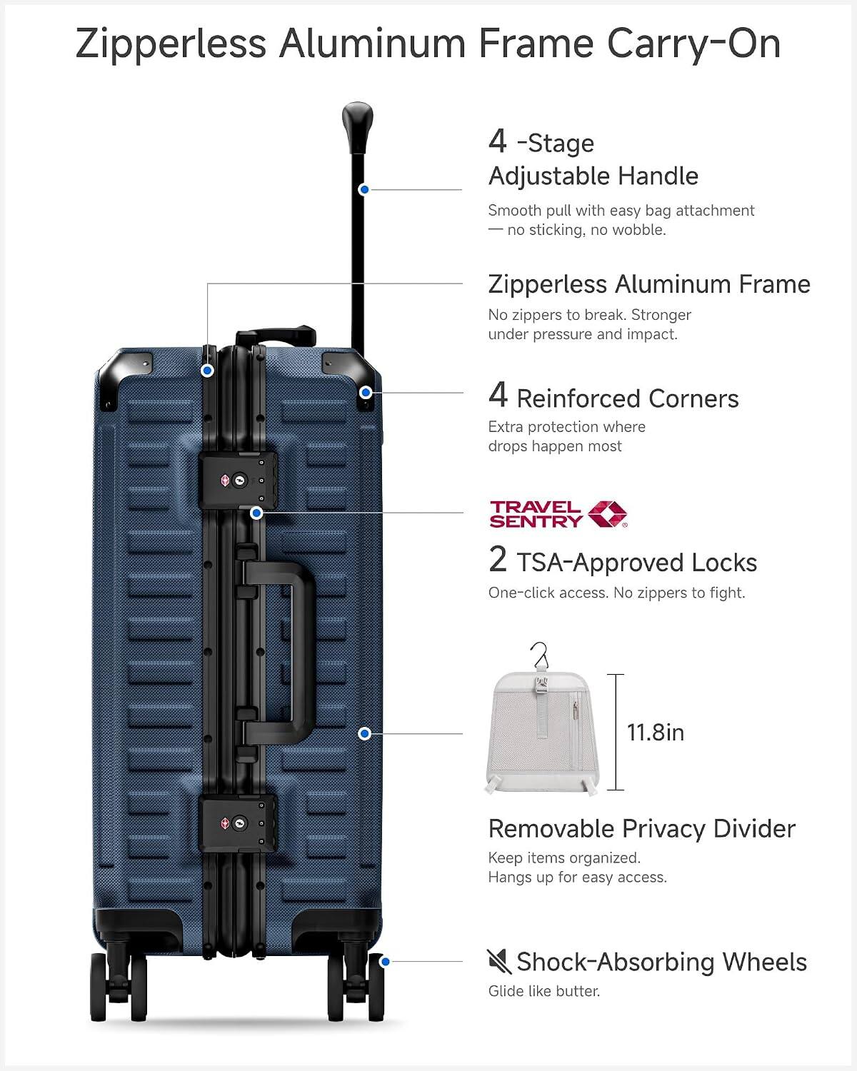 Zipperless Aluminum Frame Carry-On

4-Stage Adjustable Handle
Smooth pull with easy bag attachment - no sticking, no wobble.

Zipperless Aluminum Frame
No zippers to break. Stronger under pressure and impact.

4 Reinforced Corners
Extra protection where drops happen most.

TRAVEL SENTRY 2 TSA-Approved Locks
One-click access. No zippers to fight.

11.8in

Removable Privacy Divider
Keep items organized. Hangs up for easy access.

Shock-Absorbing Wheels
Glide like butter.