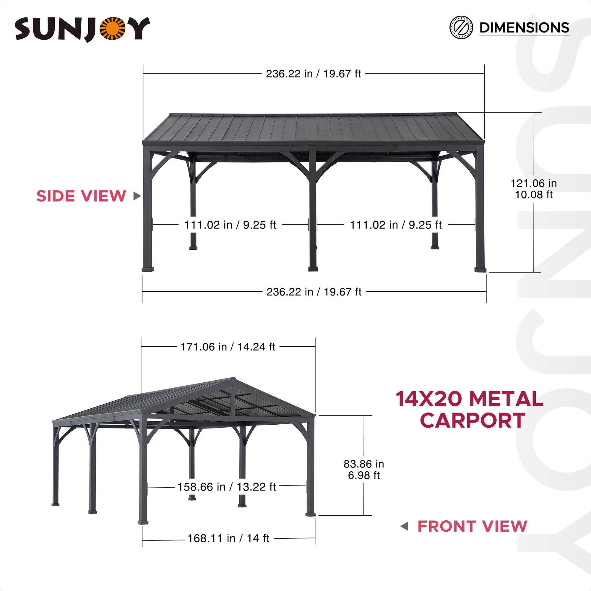 SUNJOY

DIMENSIONS

SIDE VIEW

236.22 in / 19.67 ft

121.06 in / 10.08 ft

111.02 in / 9.25 ft

111.02 in / 9.25 ft

171.06 in / 14.24 ft

158.66 in / 13.22 ft

168.11 in / 14 ft

83.86 in / 6.98 ft

14X20 METAL CARPORT

FRONT VIEW