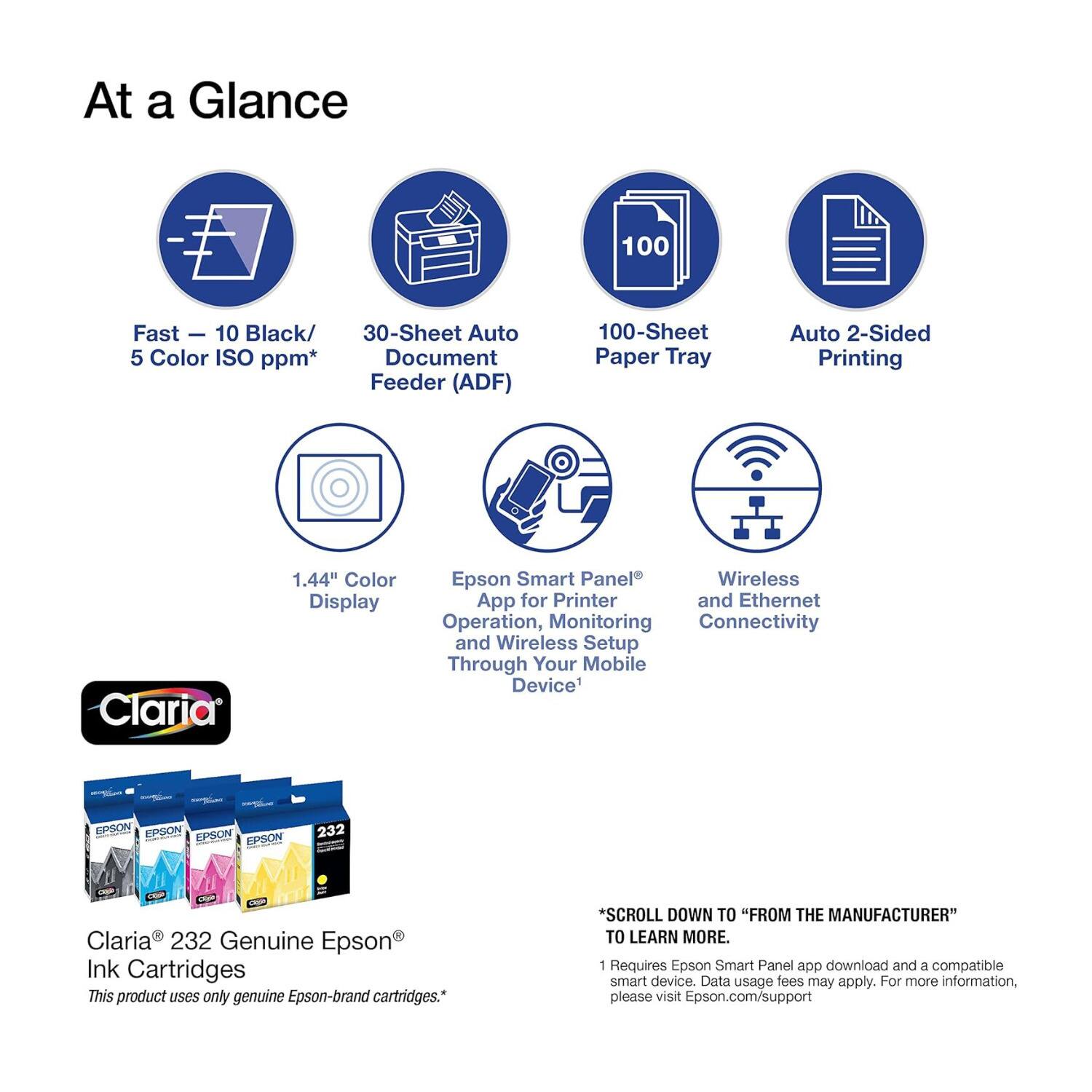At a Glance

- Fast - 10 Black/ 5 Color ISO ppm*
- 30-Sheet Auto Document Feeder (ADF)
- 100-Sheet Paper Tray
- Auto 2-Sided Printing
- 1.44" Color Display
- Epson Smart Panel App for Printer and Wireless Operation, Monitoring Connectivity and Wireless Setup Through Your Mobile Device
- Claria 232 Genuine Epson Ink Cartridges

This product uses only genuine Epson-brand cartridges.

*SCROLL DOWN TO "FROM THE MANUFACTURER" TO LEARN MORE.

1 Requires Epson Smart Panel app download and a compatible smart device. Data usage fees may apply. For more information, please visit Epson.com/support