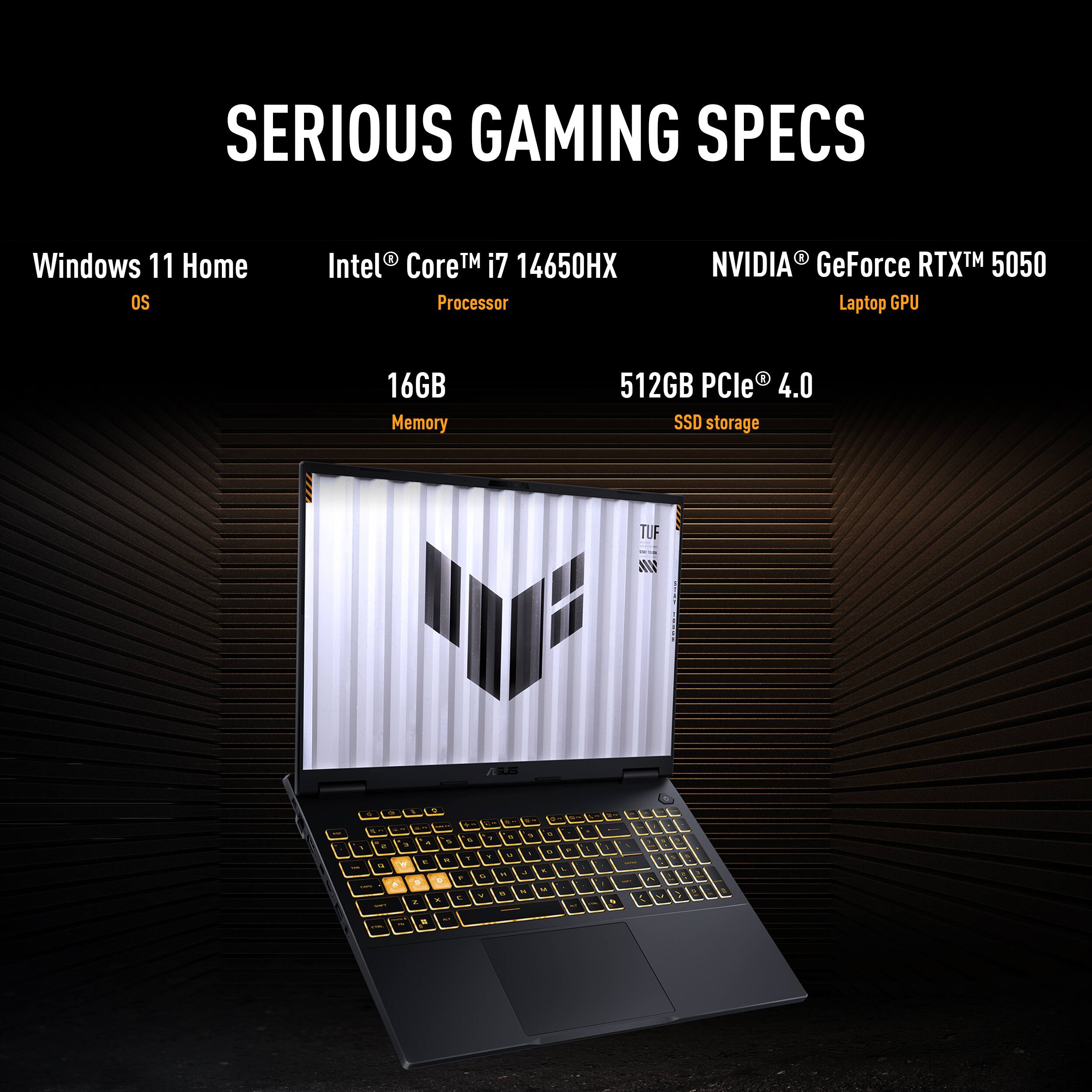 SERIOUS GAMING SPECS Windows 11 Home OS Intel Core TM i7 14650HX Processor NVIDIA GeForce RTX TM 5050 Laptop GPU 16GB Memory 512GB PCIe 4.0 SSD storage TUF