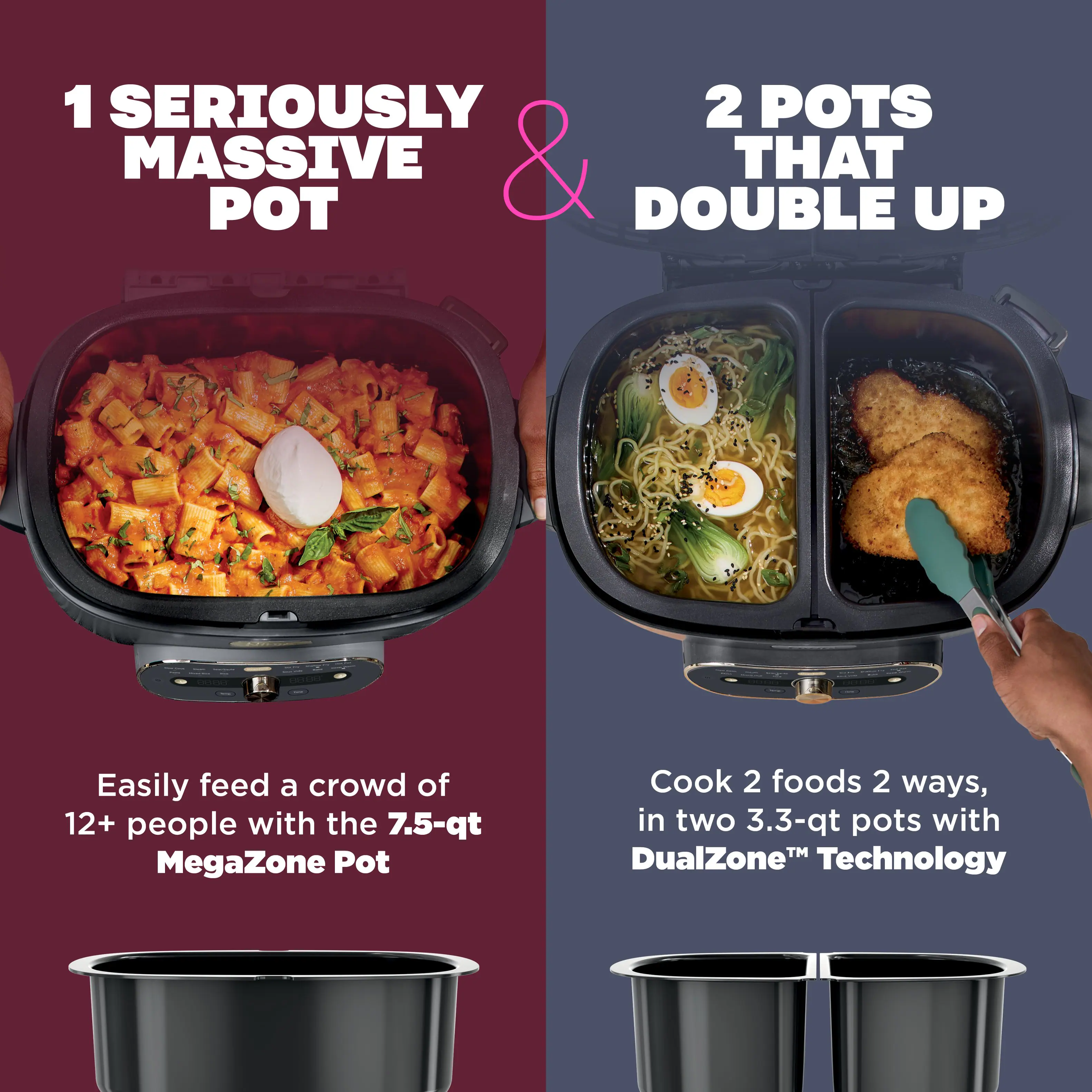 1 SERIOUSLY MASSIVE POT & 2 POTS THAT DOUBLE UP

Easily feed a crowd of 12+ people with the 7.5-qt MegaZone Pot

Cook 2 foods 2 ways, in two 3.3-qt pots with DualZone™ Technology