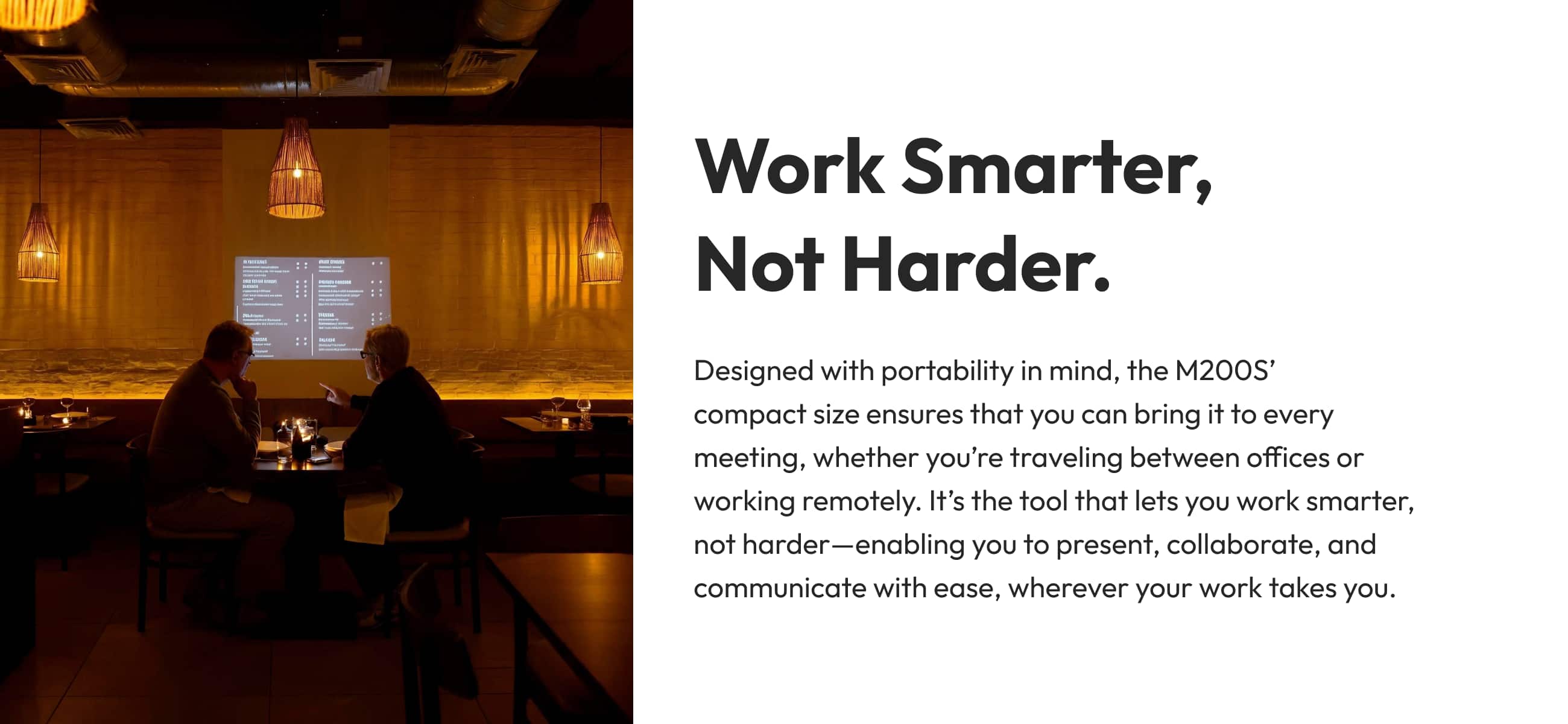 Work Smarter, Not Harder. Designed with portability in mind, the M200S' compact size ensures that you can bring it to every meeting, whether you're traveling between offices or working remotely. It's the tool that lets you work smarter, not harder-enabling you to present, collaborate, and communicate with ease, wherever your work takes you.