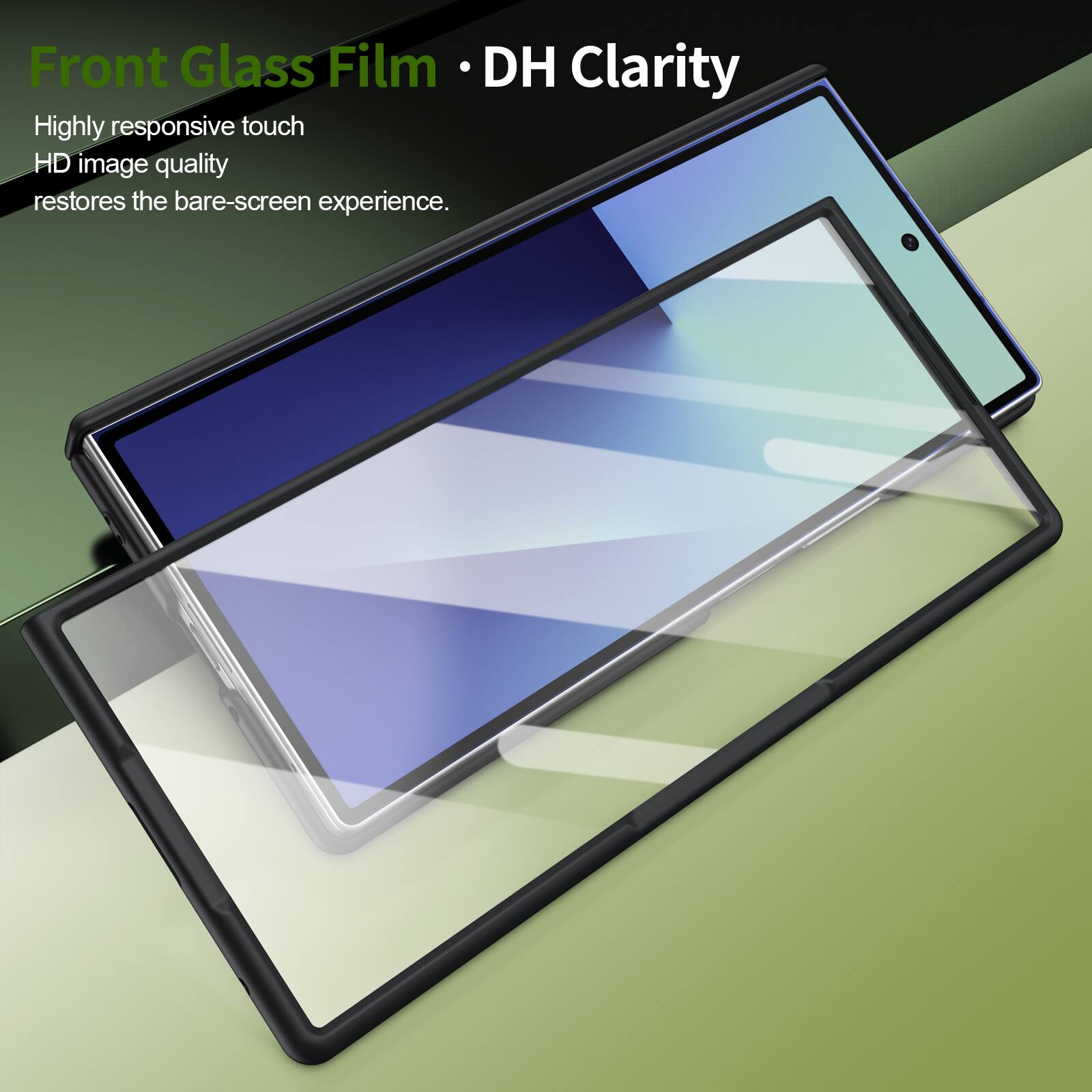 Front Glass Film • DH Clarity

Highly responsive touch  
HD image quality  
restores the bare-screen experience.