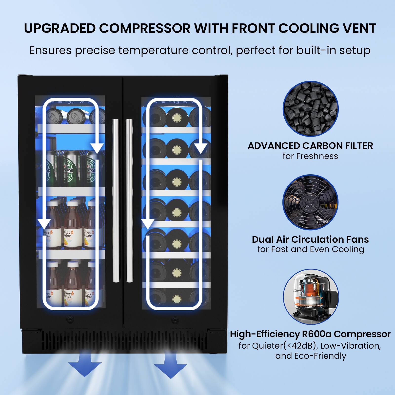 UPGRADED COMPRESSOR WITH FRONT COOLING VENT  
Ensures precise temperature control, perfect for built-in setup  

ADVANCED CARBON FILTER  
for Freshness  

Dual Air Circulation Fans  
for Fast and Even Cooling  

High-Efficiency R600a Compressor  
for Quieter (<42dB), Low-Vibration, and Eco-Friendly