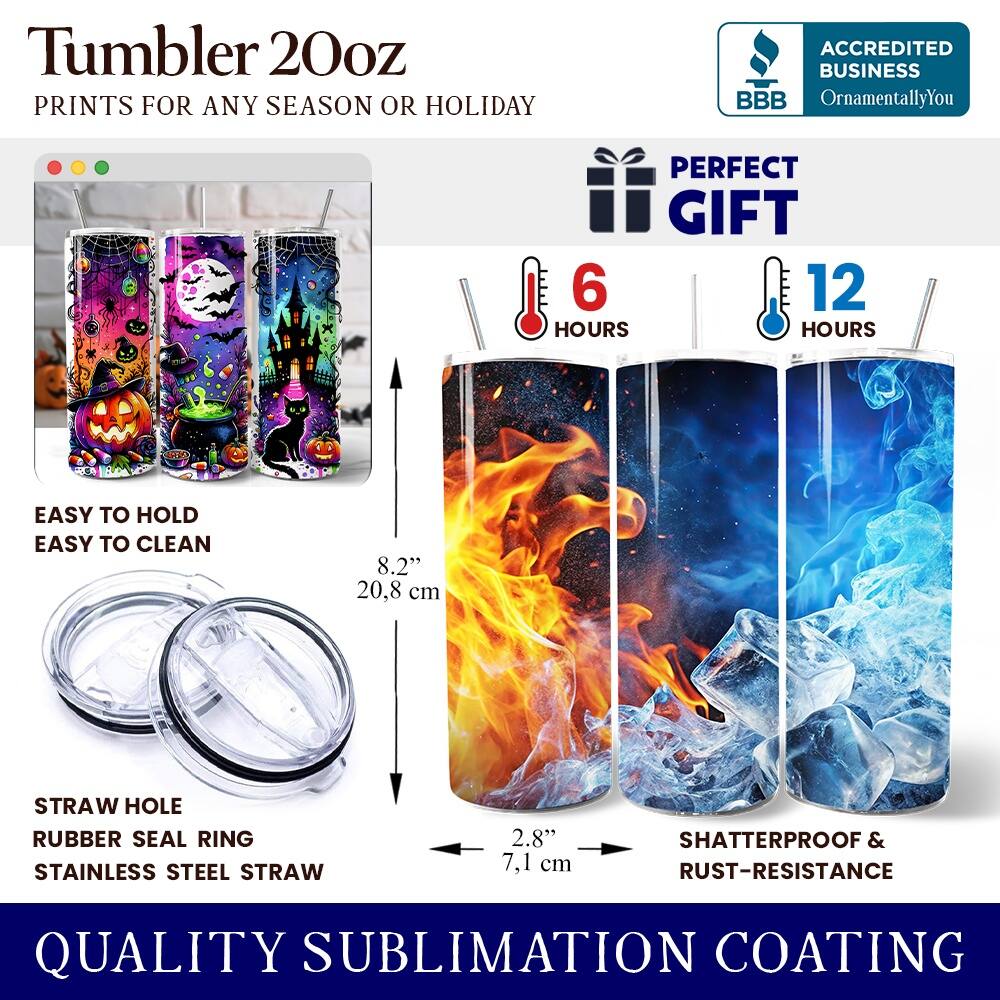 Tumbler 20oz  
PRINTS FOR ANY SEASON OR HOLIDAY  

ACCREDITED BUSINESS  
BBB  
OrnamentallyYou  

PERFECT GIFT  
6 HOURS  
12 HOURS  

EASY TO HOLD  
EASY TO CLEAN  

8.2" 20.8 cm  

STRAW HOLE  
RUBBER SEAL RING  
STAINLESS STEEL STRAW  

2.8" 7.1 cm  

SHATTERPROOF & RUST-RESISTANCE  

QUALITY SUBLIMATION COATING