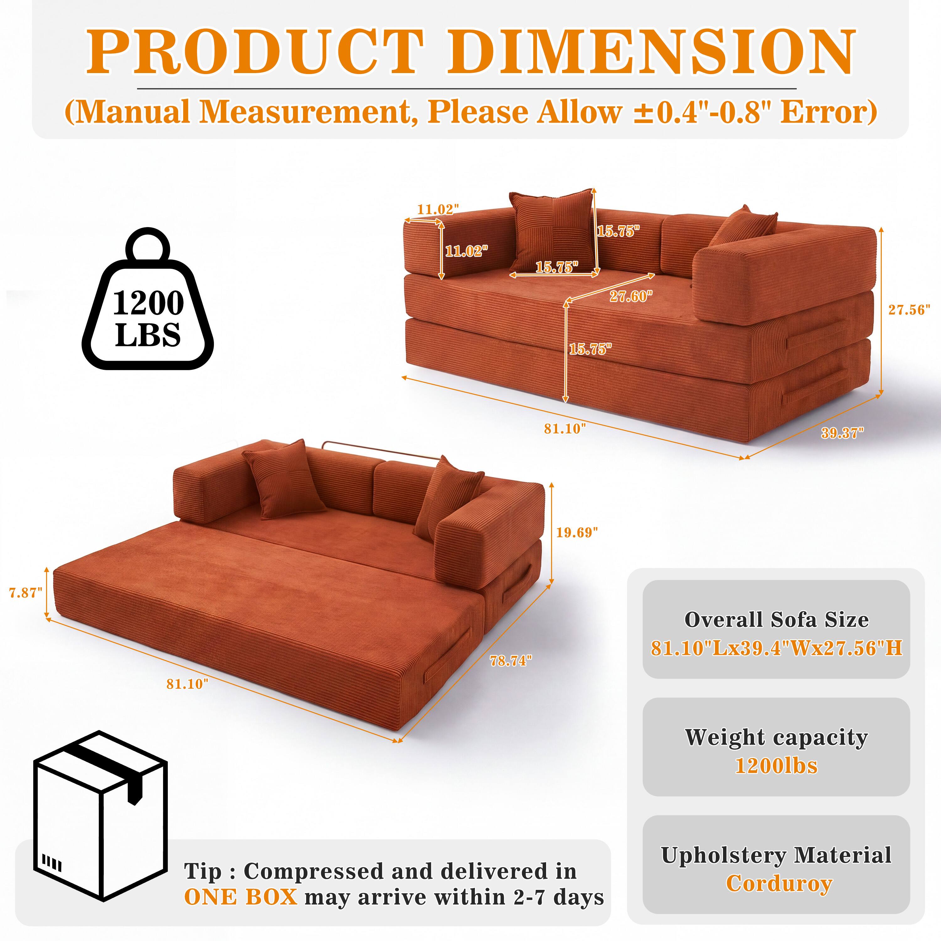 PRODUCT DIMENSION (Manual Measurement, Please Allow ±0.4"-0.8" Error)

1200 LBS

11.02" 11.02"
15.75" 15.75" 27.60" 15.75"
27.56"
81.10"
39.37"
19.69"
7.87"
81.10"
78.74"

Overall Sofa Size 81.10"Lx39.4"Wx27.56"H
Weight capacity 1200lbs

Tip: Compressed and delivered in ONE BOX may arrive within 2-7 days
Upholstery Material Corduroy
