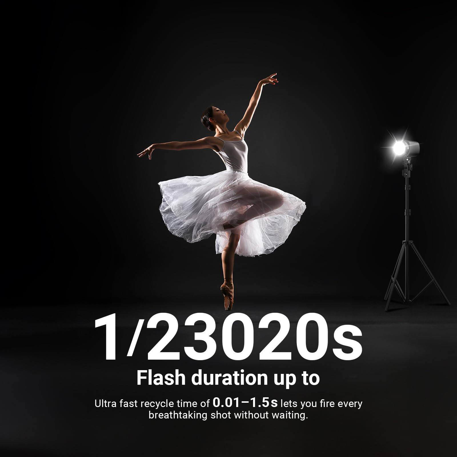 1/23020s Flash duration up to Ultra fast recycle time of 0.01-1.5s lets you fire every breathtaking shot without waiting.